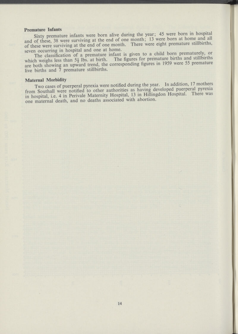 Premature Infants Sixty premature infants were born alive during the year; 45 were born in hospital and of these, 38 were surviving at the end of one month; 13 were born at home and all of these were surviving at the end of one month. There were eight premature stillbirths, seven occurring in hospital and one at home. The classification of a premature infant is given to a child born prematurely, or which weighs less than 5½ lbs. at birth. The figures for premature births and stillbirths are both showing an upward trend, the corresponding figures in 1959 were 55 premature live births and 7 premature stillbirths. Maternal Morbidity Two cases of puerperal pyrexia were notified during the year. In addition, 17 mothers from Southall were notified to other authorities as having developed puerperal pyrexia in hospital, i.e. 4 in Perivale Maternity Hospital, 13 in Hillingdon Hospital. There was one maternal death, and no deaths associated with abortion. 14