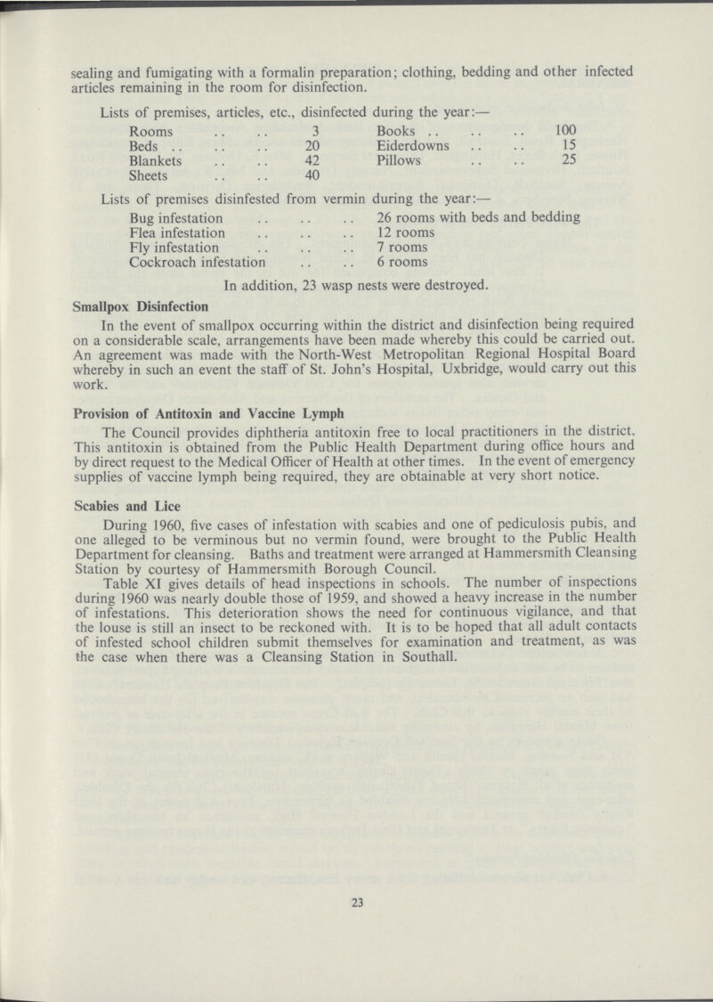 sealing and fumigating with a formalin preparation; clothing, bedding and other infected articles remaining in the room for disinfection. Lists of premises, articles, etc., disinfected during the year:— Rooms 3 Books 100 Beds 20 Eiderdowns 15 Blankets 42 Pillows 25 Sheets 40 Lists of premises disinfested from vermin during the year:— Bug infestation 26 rooms with beds and bedding Flea infestation 12 rooms Fly infestation 7 rooms Cockroach infestation 6 rooms In addition, 23 wasp nests were destroyed. Smallpox Disinfection In the event of smallpox occurring within the district and disinfection being required on a considerable scale, arrangements have been made whereby this could be carried out. An agreement was made with the North-West Metropolitan Regional Hospital Board whereby in such an event the staff of St. John's Hospital, Uxbridge, would carry out this work. Provision of Antitoxin and Vaccine Lymph The Council provides diphtheria antitoxin free to local practitioners in the district. This antitoxin is obtained from the Public Health Department during office hours and by direct request to the Medical Officer of Health at other times. In the event of emergency supplies of vaccine lymph being required, they are obtainable at very short notice. Scabies and Lice During 1960, five cases of infestation with scabies and one of pediculosis pubis, and one alleged to be verminous but no vermin found, were brought to the Public Health Department for cleansing. Baths and treatment were arranged at Hammersmith Cleansing Station by courtesy of Hammersmith Borough Council. Table XI gives details of head inspections in schools. The number of inspections during 1960 was nearly double those of 1959, and showed a heavy increase in the number of infestations. This deterioration shows the need for continuous vigilance, and that the louse is still an insect to be reckoned with. It is to be hoped that all adult contacts of infested school children submit themselves for examination and treatment, as was the case when there was a Cleansing Station in Southall. 23