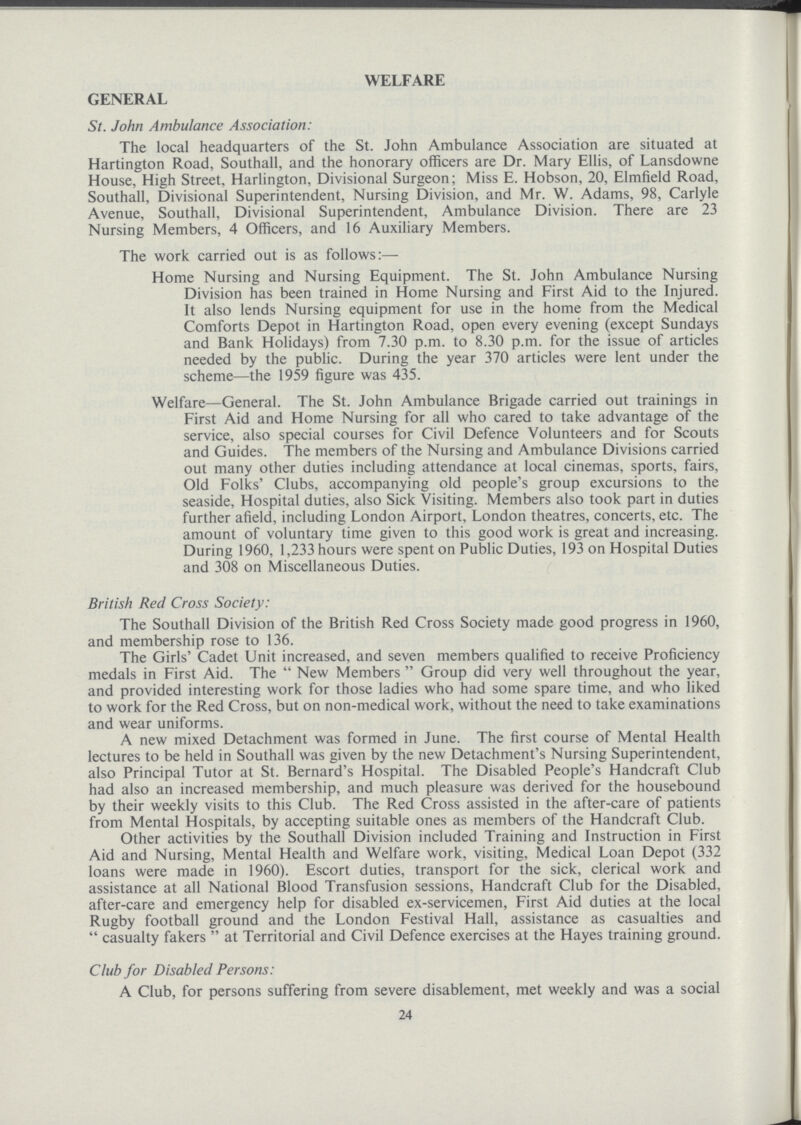 WELFARE GENERAL St. John Ambulance Association: The local headquarters of the St. John Ambulance Association are situated at Hartington Road, Southall, and the honorary officers are Dr. Mary Ellis, of Lansdowne House, High Street, Harlington, Divisional Surgeon; Miss E. Hobson, 20, Elmfield Road, Southall, Divisional Superintendent, Nursing Division, and Mr. W. Adams, 98, Carlyle Avenue, Southall, Divisional Superintendent, Ambulance Division. There are 23 Nursing Members, 4 Officers, and 16 Auxiliary Members. The work carried out is as follows:— Home Nursing and Nursing Equipment. The St. John Ambulance Nursing Division has been trained in Home Nursing and First Aid to the Injured. It also lends Nursing equipment for use in the home from the Medical Comforts Depot in Hartington Road, open every evening (except Sundays and Bank Holidays) from 7.30 p.m. to 8.30 p.m. for the issue of articles needed by the public. During the year 370 articles were lent under the scheme—the 1959 figure was 435. Welfare—General. The St. John Ambulance Brigade carried out trainings in First Aid and Home Nursing for all who cared to take advantage of the service, also special courses for Civil Defence Volunteers and for Scouts and Guides. The members of the Nursing and Ambulance Divisions carried out many other duties including attendance at local cinemas, sports, fairs, Old Folks' Clubs, accompanying old people's group excursions to the seaside, Hospital duties, also Sick Visiting. Members also took part in duties further afield, including London Airport, London theatres, concerts, etc. The amount of voluntary time given to this good work is great and increasing. During 1960, 1,233 hours were spent on Public Duties, 193 on Hospital Duties and 308 on Miscellaneous Duties. British Red Cross Society: The Southall Division of the British Red Cross Society made good progress in 1960, and membership rose to 136. The Girls' Cadet Unit increased, and seven members qualified to receive Proficiency medals in First Aid. The New Members Group did very well throughout the year, and provided interesting work for those ladies who had some spare time, and who liked to work for the Red Cross, but on non.medical work, without the need to take examinations and wear uniforms. A new mixed Detachment was formed in June. The first course of Mental Health lectures to be held in Southall was given by the new Detachment's Nursing Superintendent, also Principal Tutor at St. Bernard's Hospital. The Disabled People's Handcraft Club had also an increased membership, and much pleasure was derived for the housebound by their weekly visits to this Club. The Red Cross assisted in the after.care of patients from Mental Hospitals, by accepting suitable ones as members of the Handcraft Club. Other activities by the Southall Division included Training and Instruction in First Aid and Nursing, Mental Health and Welfare work, visiting, Medical Loan Depot (332 loans were made in 1960). Escort duties, transport for the sick, clerical work and assistance at all National Blood Transfusion sessions, Handcraft Club for the Disabled, after.care and emergency help for disabled ex.servicemen, First Aid duties at the local Rugby football ground and the London Festival Hall, assistance as casualties and casualty fakers  at Territorial and Civil Defence exercises at the Hayes training ground. Club for Disabled Persons: A Club, for persons suffering from severe disablement, met weekly and was a social 24