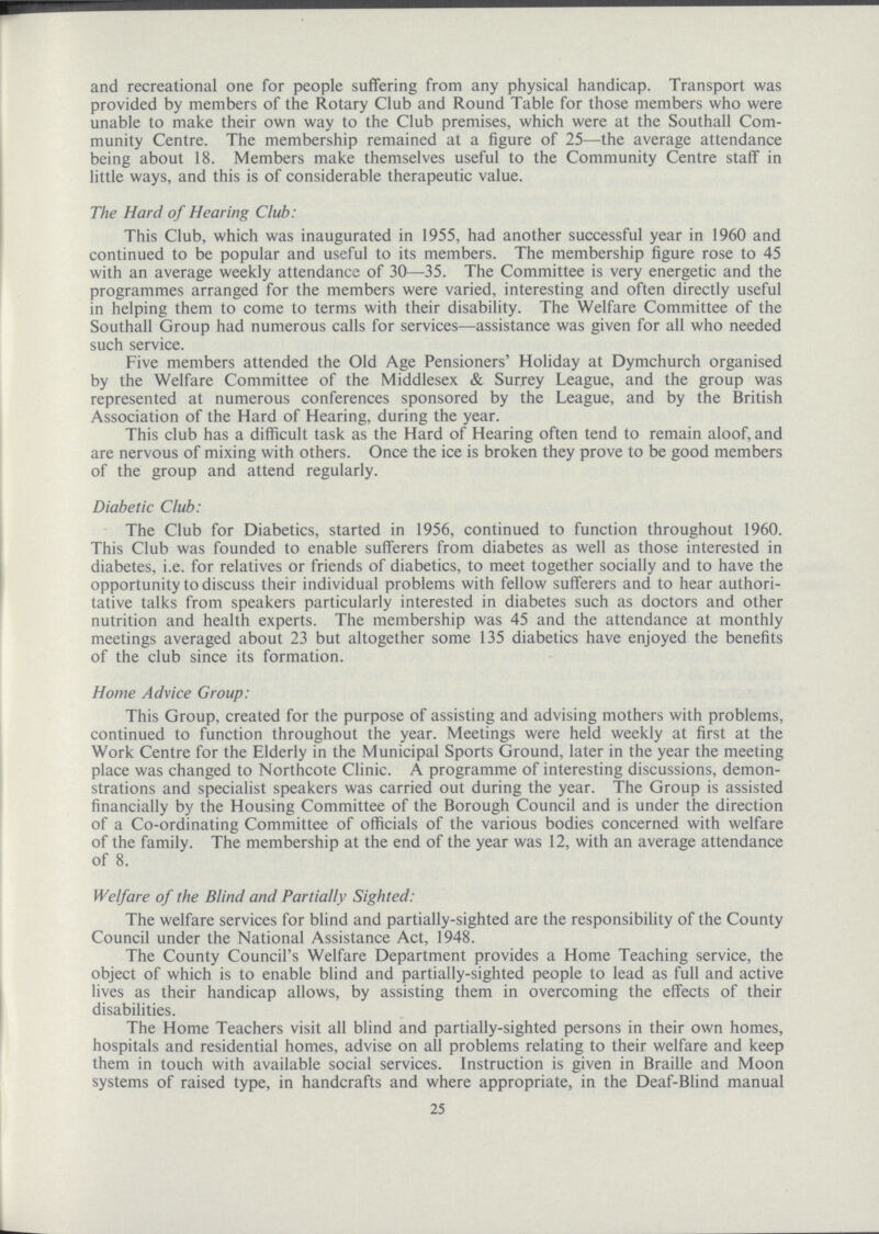 and recreational one for people suffering from any physical handicap. Transport was provided by members of the Rotary Club and Round Table for those members who were unable to make their own way to the Club premises, which were at the Southall Com munity Centre. The membership remained at a figure of 25—the average attendance being about 18. Members make themselves useful to the Community Centre staff in little ways, and this is of considerable therapeutic value. The Hard of Hearing Club: This Club, which was inaugurated in 1955, had another successful year in 1960 and continued to be popular and useful to its members. The membership figure rose to 45 with an average weekly attendance of 30—35. The Committee is very energetic and the programmes arranged for the members were varied, interesting and often directly useful in helping them to come to terms with their disability. The Welfare Committee of the Southall Group had numerous calls for services—assistance was given for all who needed such service. Five members attended the Old Age Pensioners' Holiday at Dymchurch organised by the Welfare Committee of the Middlesex & Surrey League, and the group was represented at numerous conferences sponsored by the League, and by the British Association of the Hard of Hearing, during the year. This club has a difficult task as the Hard of Hearing often tend to remain aloof, and are nervous of mixing with others. Once the ice is broken they prove to be good members of the group and attend regularly. Diabetic Club: The Club for Diabetics, started in 1956, continued to function throughout 1960. This Club was founded to enable sufferers from diabetes as well as those interested in diabetes, i.e. for relatives or friends of diabetics, to meet together socially and to have the opportunity to discuss their individual problems with fellow sufferers and to hear authori tative talks from speakers particularly interested in diabetes such as doctors and other nutrition and health experts. The membership was 45 and the attendance at monthly meetings averaged about 23 but altogether some 135 diabetics have enjoyed the benefits of the club since its formation. Home Advice Group: This Group, created for the purpose of assisting and advising mothers with problems, continued to function throughout the year. Meetings were held weekly at first at the Work Centre for the Elderly in the Municipal Sports Ground, later in the year the meeting place was changed to Northcote Clinic. A programme of interesting discussions, demon strations and specialist speakers was carried out during the year. The Group is assisted financially by the Housing Committee of the Borough Council and is under the direction of a Co.ordinating Committee of officials of the various bodies concerned with welfare of the family. The membership at the end of the year was 12, with an average attendance of 8. Welfare of the Blind and Partially Sighted: The welfare services for blind and partially.sighted are the responsibility of the County Council under the National Assistance Act, 1948. The County Council's Welfare Department provides a Home Teaching service, the object of which is to enable blind and partially.sighted people to lead as full and active lives as their handicap allows, by assisting them in overcoming the effects of their disabilities. The Home Teachers visit all blind and partially.sighted persons in their own homes, hospitals and residential homes, advise on all problems relating to their welfare and keep them in touch with available social services. Instruction is given in Braille and Moon systems of raised type, in handcrafts and where appropriate, in the Deaf.Blind manual 25