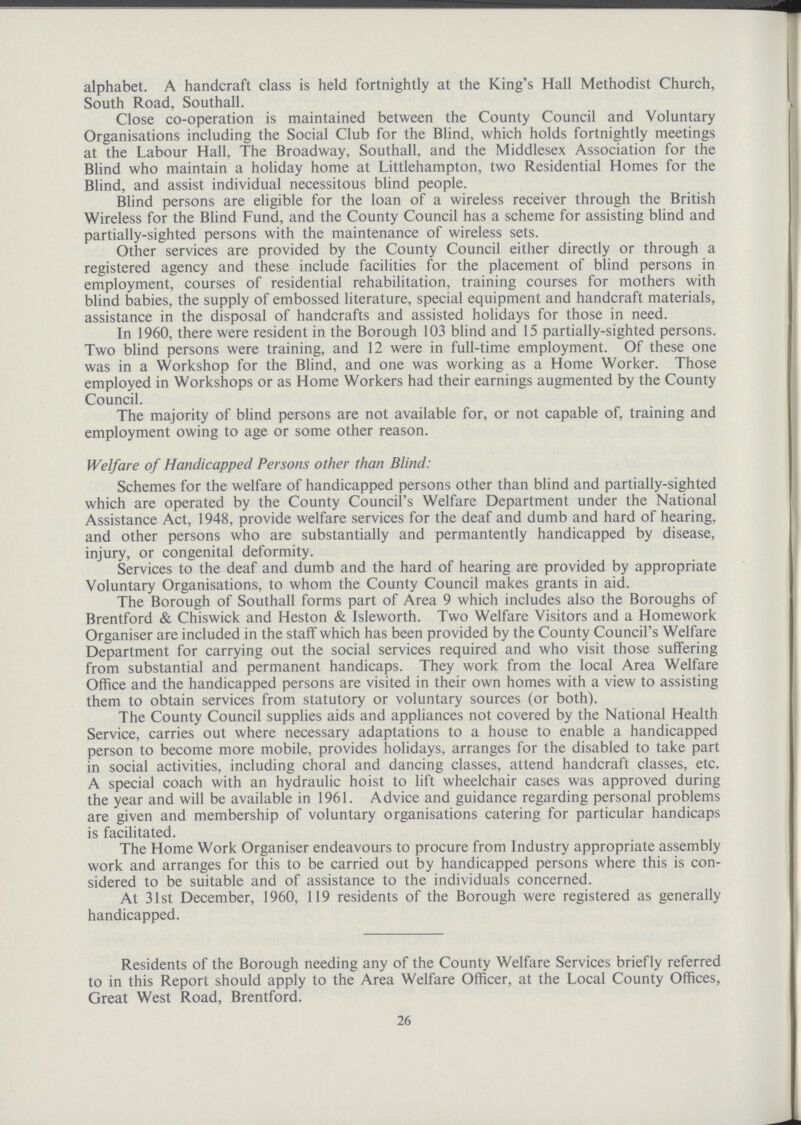 alphabet. A handcraft class is held fortnightly at the King's Hall Methodist Church, South Road, Southall. Close co.operation is maintained between the County Council and Voluntary Organisations including the Social Club for the Blind, which holds fortnightly meetings at the Labour Hall, The Broadway, Southall, and the Middlesex Association for the Blind who maintain a holiday home at Littlehampton, two Residential Homes for the Blind, and assist individual necessitous blind people. Blind persons are eligible for the loan of a wireless receiver through the British Wireless for the Blind Fund, and the County Council has a scheme for assisting blind and partially.sighted persons with the maintenance of wireless sets. Other services are provided by the County Council either directly or through a registered agency and these include facilities for the placement of blind persons in employment, courses of residential rehabilitation, training courses for mothers with blind babies, the supply of embossed literature, special equipment and handcraft materials, assistance in the disposal of handcrafts and assisted holidays for those in need. In 1960, there were resident in the Borough 103 blind and 15 partially.sighted persons. Two blind persons were training, and 12 were in full.time employment. Of these one was in a Workshop for the Blind, and one was working as a Home Worker. Those employed in Workshops or as Home Workers had their earnings augmented by the County Council. The majority of blind persons are not available for, or not capable of, training and employment owing to age or some other reason. Welfare of Handicapped Persons other than Blind: Schemes for the welfare of handicapped persons other than blind and partially.sighted which are operated by the County Council's Welfare Department under the National Assistance Act, 1948, provide welfare services for the deaf and dumb and hard of hearing, and other persons who are substantially and permantently handicapped by disease, injury, or congenital deformity. Services to the deaf and dumb and the hard of hearing are provided by appropriate Voluntary Organisations, to whom the County Council makes grants in aid. The Borough of Southall forms part of Area 9 which includes also the Boroughs of Brentford & Chiswick and Heston & Isleworth. Two Welfare Visitors and a Homework Organiser are included in the staff which has been provided by the County Council's Welfare Department for carrying out the social services required and who visit those suffering from substantial and permanent handicaps. They work from the local Area Welfare Office and the handicapped persons are visited in their own homes with a view to assisting them to obtain services from statutory or voluntary sources (or both). The County Council supplies aids and appliances not covered by the National Health Service, carries out where necessary adaptations to a house to enable a handicapped person to become more mobile, provides holidays, arranges for the disabled to take part in social activities, including choral and dancing classes, attend handcraft classes, etc. A special coach with an hydraulic hoist to lift wheelchair cases was approved during the year and will be available in 1961. Advice and guidance regarding personal problems are given and membership of voluntary organisations catering for particular handicaps is facilitated. The Home Work Organiser endeavours to procure from Industry appropriate assembly work and arranges for this to be carried out by handicapped persons where this is con sidered to be suitable and of assistance to the individuals concerned. At 31st December, 1960, 119 residents of the Borough were registered as generally handicapped. Residents of the Borough needing any of the County Welfare Services briefly referred to in this Report should apply to the Area Welfare Officer, at the Local County Offices, Great West Road, Brentford. 26
