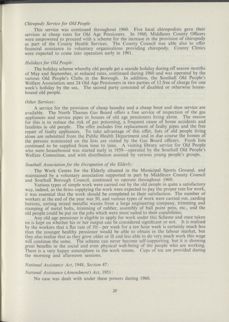 Chiropody Service for Old People This service was continued throughout 1960. Five local chiropodists gave their services at cheap rates for Old Age Pensioners. In 1960, Middlesex County Officers were empowered to proceed with a scheme for the increase in the provision of chiropody as part of the County Health Services. The County Council was able also to offer financial assistance to voluntary organisations providing chiropody. County Clinics were expected to come into operation early in 1961. Holidays for Old People: The holiday scheme whereby old people get a seaside holiday during off season months of May and September, at reduced rates, continued during 1960 and was operated by the various Old People's Clubs in the Borough. In addition, the Southall Old People's Welfare Association sent 24 Old Age Pensioners in two parties of 12 free of charge for one week's holiday by the sea. The second party consisted of disabled or otherwise house bound old people. Other Services: A service for the provision of cheap laundry and a cheap boot and shoe service are available. The North Thames Gas Board offers a free service of inspection of the gas appliances and service pipes in houses of old age pensioners living alone. The reason for this is to reduce the risk of gas poisoning, a frequent cause of home accidents and fatalities in old people. The offer includes free replacement of faulty pipes and the free repair of faulty appliances. To take advantage of this offer, lists of old people living alone are submitted from the Public Health Department and in due course the homes of the persons nominated on the lists are visited by the Gas Board officers. Fresh lists continued to be supplied from time to time. A visiting library service for Old People who were housebound was started early in 1959—operated by the Southall Old People's Welfare Committee, and with distribution assisted by various young people's groups. Southall Association for the Occupation of the Elderly: The Work Centre for the Elderly situated in the Municipal Sports Ground, and maintained by a voluntary association supported in part by Middlesex County Council and Southall Borough Council, continued to operate throughout 1960. Various types of simple work were carried out by the old people in quite a satisfactory way, indeed, as the firms supplying the work were expected to pay the proper rate for work, it was essential that the work should be completed to their satisfaction. The number of workers at the end of the year was 50, and various types of work were carried out, carding buttons, sorting mixed metallic wastes from a large engineering company, trimming and stamping of metal bolts, trimming of rubber, assembly of ball point pens, etc., and the old people could be put on the jobs which were most suited to their capabilities. Any old age pensioner is eligible to apply for work under this Scheme and once taken on is kept on whether his or her output can be considered significant or not. It is realised by the workers that a flat rate of 10/. per week for a ten hour week is certainly much less than the younger healthy pensioner would be able to obtain in the labour market, but they also realise that as they grow older or ill and less able to do very much work this wage will continue the same. The scheme can never become self.supporting, but it is showing great benefits in the social and even physical well.being of the people who are working. There is a very happy atmosphere in the work rooms. Cups of tea are provided during the morning and afternoon sessions. National Assistance Act, 1948, Section 47: National Assistance (Amendment) Act, 1951: No case was dealt with under these powers during 1960. 29