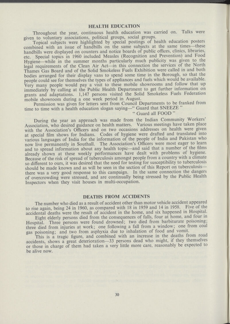 HEALTH EDUCATION Throughout the year, continuous health education was carried on. Talks were given to voluntary associations, political groups, social groups. Topical subjects were highlighted by special postings of health education posters combined with an issue of handbills on the same subjects at the same times—these handbills were displayed on counters and notice boards of public offices, clinics, libraries, etc. Special topics in 1960 included Measles (Recognition and Prevention) and Food Hygiene—while in the summer months particularly much publicity was given to the legal requirements of the Clean Air Act—in this connection the services of the North Thames Gas Board and of the Solid Smokeless Fuels Exhibition were called in and both bodies arranged for their display vans to spend some time in the Borough, so that the people could see for themselves the types of appliances and fuels which would be available. Very many people would pay a visit to these mobile showrooms and follow that up immediately by calling at the Public Health Department to get further information on grants and adaptations. 1,147 persons visited the Solid Smokeless Fuels Federation mobile showroom during a one week period in August. Permission was given for letters sent from Council Departments to be franked from time to time with a health education slogan saying— Guard that SNEEZE   Guard all FOOD  During the year an approach was made from the Indian Community Workers' Association, who desired guidance on health matters. Various meetings have taken place with the Association's Officers and on two occasions addresses on health were given at special film shows for Indians. Codes of hygiene were drafted and translated into various languages of India for the information of the people of India and Pakistan who now live permanently in Southall. The Association's Officers were most eager to learn and to spread information about any health topic—and said that a number of the films already shown at these weekly performances have dealt with problems of hygiene. Because of the risk of spread of tuberculosis amongst people from a country with a climate so different to ours, it was desired that the need for testing for susceptibility to tuberculosis should be made known and as will be seen in the section of this Report on tuberculosis— there was a very good response to this campaign. In the same connection the dangers of overcrowding were stressed, and are continually being stressed by the Public Health Inspectors when they visit houses in multi.occupation. DEATHS FROM ACCIDENTS The number who died as a result of accident other than motor vehicle accident appeared to rise again, being 24 in 1960, as compared with 18 in 1959 and 14 in 1958. Five of the accidental deaths were the result of accident in the home, and six happened in Hospital. Eight elderly persons died from the consequences of falls, four at home, and four in Hospital. Three persons were found drowned; two died from barbiturate poisoning; three died from injuries at work; one following a fall from a window; one from coal gas poisoning; and two from asphyxia due to inhalation of food and vomit. This is a tragic figure, and combined with an increase in the deaths from road accidents, shows a great deterioration—33 persons dead who might, if they themselves or those in charge of them had taken a very little more care, reasonably be expected to be alive now. 30
