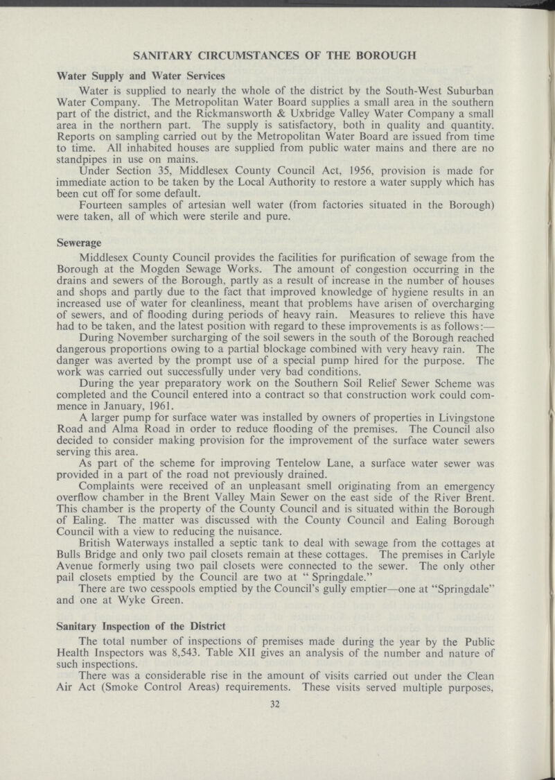 SANITARY CIRCUMSTANCES OF THE BOROUGH Water Supply and Water Services Water is supplied to nearly the whole of the district by the South.West Suburban Water Company. The Metropolitan Water Board supplies a small area in the southern part of the district, and the Rickmansworth & Uxbridge Valley Water Company a small area in the northern part. The supply is satisfactory, both in quality and quantity. Reports on sampling carried out by the Metropolitan Water Board are issued from time to time. All inhabited houses are supplied from public water mains and there are no standpipes in use on mains. Under Section 35, Middlesex County Council Act, 1956, provision is made for immediate action to be taken by the Local Authority to restore a water supply which has been cut off for some default. Fourteen samples of artesian well water (from factories situated in the Borough) were taken, all of which were sterile and pure. Sewerage Middlesex County Council provides the facilities for purification of sewage from the Borough at the Mogden Sewage Works. The amount of congestion occurring in the drains and sewers of the Borough, partly as a result of increase in the number of houses and shops and partly due to the fact that improved knowledge of hygiene results in an increased use of water for cleanliness, meant that problems have arisen of overcharging of sewers, and of flooding during periods of heavy rain. Measures to relieve this have had to be taken, and the latest position with regard to these improvements is as follows:— During November surcharging of the soil sewers in the south of the Borough reached dangerous proportions owing to a partial blockage combined with very heavy rain. The danger was averted by the prompt use of a special pump hired for the purpose. The work was carried out successfully under very bad conditions. During the year preparatory work on the Southern Soil Relief Sewer Scheme was completed and the Council entered into a contract so that construction work could com mence in January, 1961. A larger pump for surface water was installed by owners of properties in Livingstone Road and Alma Road in order to reduce flooding of the premises. The Council also decided to consider making provision for the improvement of the surface water sewers serving this area. As part of the scheme for improving Tentelow Lane, a surface water sewer was provided in a part of the road not previously drained. Complaints were received of an unpleasant smell originating from an emergency overflow chamber in the Brent Valley Main Sewer on the east side of the River Brent. This chamber is the property of the County Council and is situated within the Borough of Ealing. The matter was discussed with the County Council and Ealing Borough Council with a view to reducing the nuisance. British Waterways installed a septic tank to deal with sewage from the cottages at Bulls Bridge and only two pail closets remain at these cottages. The premises in Carlyle Avenue formerly using two pail closets were connected to the sewer. The only other pail closets emptied by the Council are two at Springdale. There are two cesspools emptied by the Council's gully emptier—one at Springdale and one at Wyke Green. Sanitary Inspection of the District The total number of inspections of premises made during the year by the Public Health Inspectors was 8,543. Table XII gives an analysis of the number and nature of such inspections. There was a considerable rise in the amount of visits carried out under the Clean Air Act (Smoke Control Areas) requirements. These visits served multiple purposes, 32