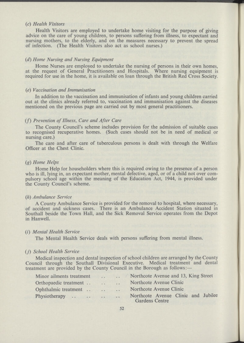 (c) Health Visitors Health Visitors are employed to undertake home visiting for the purpose of giving advice on the care of young children, to persons suffering from illness, to expectant and nursing mothers, to the elderly, and on the measures necessary to prevent the spread of infection. (The Health Visitors also act as school nurses.) (d) Home Nursing and Nursing Equipment Home Nurses are employed to undertake the nursing of persons in their own homes, at the request of General Practitioners and Hospitals. Where nursing equipment is required for use in the home, it is available on loan through the British Red Cross Society. (e) Vaccination and Immunisation In addition to the vaccination and immunisation of infants and young children carried out at the clinics already referred to, vaccination and immunisation against the diseases mentioned on the previous page are carried out by most general practitioners. (/) Prevention of Illness, Care and After Care The County Council's scheme includes provision for the admission of suitable cases to recognised recuperative homes. (Such cases should not be in need of medical or nursing care.) The care and after care of tuberculous persons is dealt with through the Welfare Officer at the Chest Clinic. (g) Home Helps Home Help for householders where this is required owing to the presence of a person who is ill, lying in, an expectant mother, mental defective, aged, or of a child not over com pulsory school age within the meaning of the Education Act, 1944, is provided under the County Council's scheme. (h) Ambulance Service A County Ambulance Service is provided for the removal to hospital, where necessary, of accident and sickness cases. There is an Ambulance Accident Station situated in Southall beside the Town Hall, and the Sick Removal Service operates from the Depot in Hanwell. (/') Mental Health Service The Mental Health Service deals with persons suffering from mental illness. (j) School Health Service Medical inspection and dental inspection of school children are arranged by the County Council through the Southall Divisional Executive. Medical treatment and dental treatment are provided by the County Council in the Borough as follows:— Minor ailments treatment Northcote Avenue and 13, King Street Orthopaedic treatment Northcote Avenue Clinic Ophthalmic treatment Northcote Avenue Clinic Physiotherapy Northcote Avenue Clinic and Jubilee Gardens Centre 52