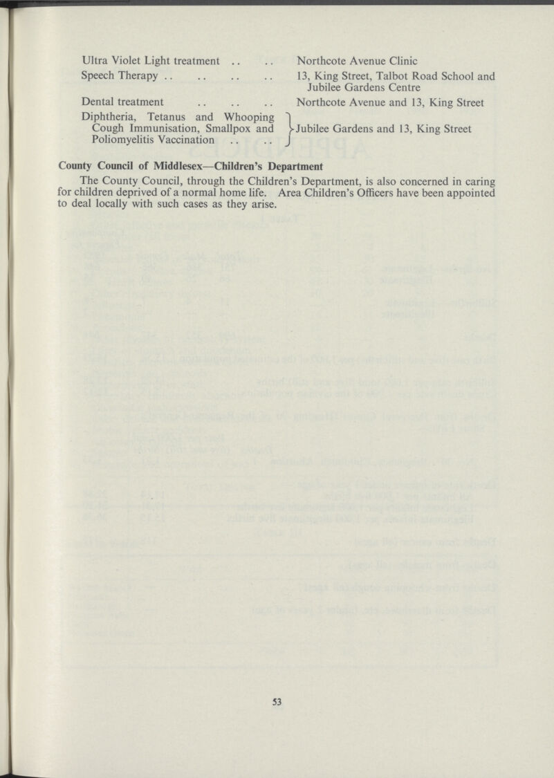 Ultra Violet Light treatment Speech Therapy Dental treatment Diphtheria, Tetanus and Whooping Cough Immunisation, Smallpox and Poliomyelitis Vaccination Northcote Avenue Clinic 13, King Street, Talbot Road School and Jubilee Gardens Centre Northcote Avenue and 13, King Street Jubilee Gardens and 13, King Street County Council of Middlesex—Children's Department The County Council, through the Children's Department, is also concerned in caring for children deprived of a normal home life. Area Children's Officers have been appointed to deal locally with such cases as they arise. 53