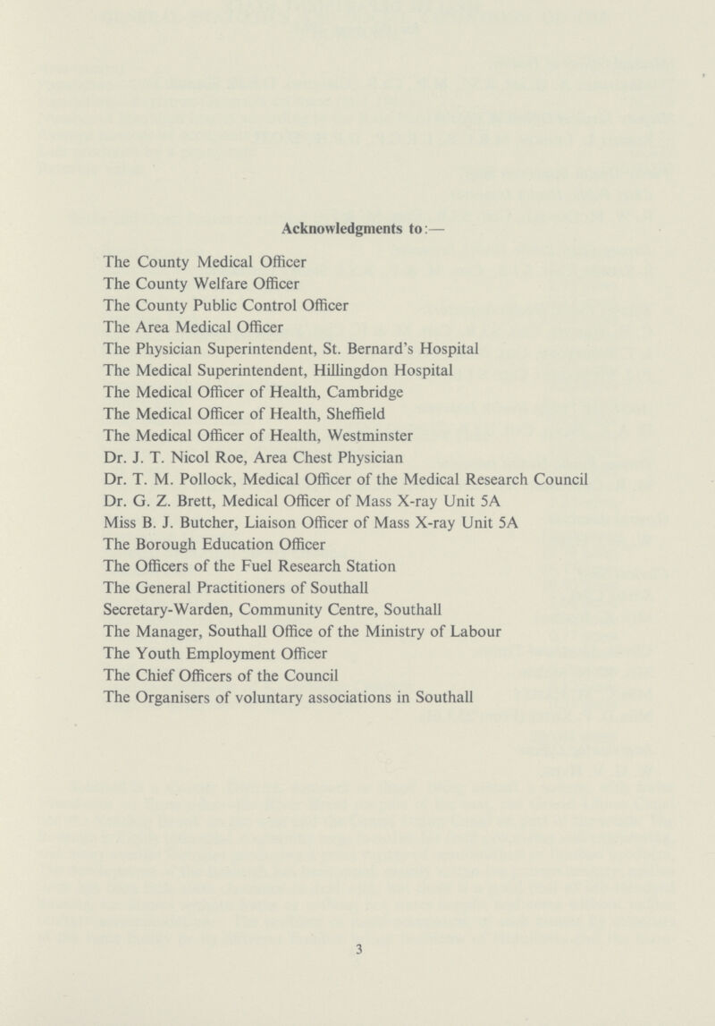 Acknowledgments to:— The County Medical Officer The County Welfare Officer The County Public Control Officer The Area Medical Officer The Physician Superintendent, St. Bernard's Hospital The Medical Superintendent, Hillingdon Hospital The Medical Officer of Health, Cambridge The Medical Officer of Health, Sheffield The Medical Officer of Health, Westminster Dr. J. T. Nicol Roe, Area Chest Physician Dr. T. M. Pollock, Medical Officer of the Medical Research Council Dr. G. Z. Brett, Medical Officer of Mass X-ray Unit 5A Miss B. J. Butcher, Liaison Officer of Mass X-ray Unit 5A The Borough Education Officer The Officers of the Fuel Research Station The General Practitioners of Southall Secretary-Warden, Community Centre, Southall The Manager, Southall Office of the Ministry of Labour The Youth Employment Officer The Chief Officers of the Council The Organisers of voluntary associations in Southall 3