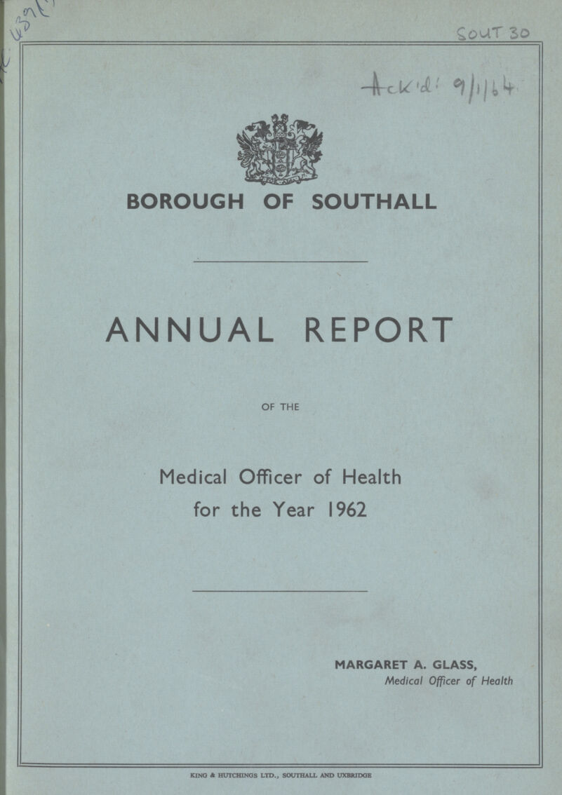 H 439(5 504 T 30 Ackid:9/1/64 BOROUGH OF SOUTHALL ANNUAL REPORT OF THE Medical Officer of Health for the Year 1962 MARGARET A. GLASS, Medical Officer of Health KING & HUTCHINGS LTD., SOUTHALL AND UXBRIDGE