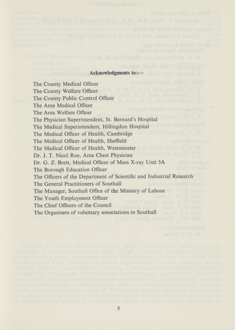 Acknowledgments to:— The County Medical Officer The County Welfare Officer The County Public Control Officer The Area Medical Officer The Area Welfare Officer The Physician Superintendent, St. Bernard's Hospital The Medical Superintendent, Hillingdon Hospital The Medical Officer of Health, Cambridge The Medical Officer of Health, Sheffield The Medical Officer of Health, Westminster Dr. J. T. Nicol Roe, Area Chest Physician Dr. G. Z. Brett, Medical Officer of Mass X-ray Unit 5A The Borough Education Officer The Officers of the Department of Scientific and Industrial Research The General Practitioners of Southall The Manager, Southall Office of the Ministry of Labour The Youth Employment Officer The Chief Officers of the Council The Organisers of voluntary associations in Southall 3