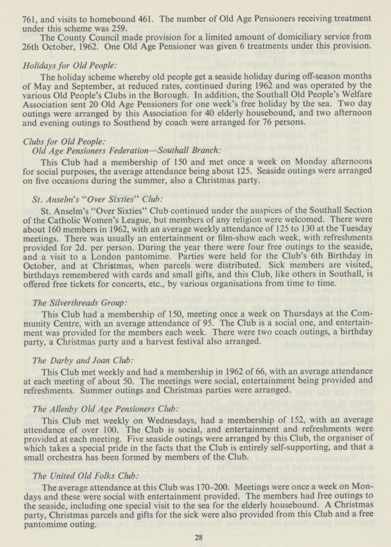 761, and visits to homebound 461. The number of Old Age Pensioners receiving treatment under this scheme was 259. The County Council made provision for a limited amount of domiciliary service from 26th October, 1962. One Old Age Pensioner was given 6 treatments under this provision. Holidays for Old People: The holiday scheme whereby old people get a seaside holiday during off-season months of May and September, at reduced rates, continued during 1962 and was operated by the various Old People's Clubs in the Borough. In addition, the Southall Old People's Welfare Association sent 20 Old Age Pensioners for one week's free holiday by the sea. Two day outings were arranged by this Association for 40 elderly housebound, and two afternoon and evening outings to Southend by coach were arranged for 76 persons. Clubs for Old People: Old Age Pensioners Federation—Southall Branch: This Club had a membership of 150 and met once a week on Monday afternoons for social purposes, the average attendance being about 125. Seaside outings were arranged on five occasions during the summer, also a Christmas party. St. Anselm's Over Sixties Club: St. Anselm's Over Sixties Club continued under the auspices of the Southall Section of the Catholic Women's League, but members of any religion were welcomed. There were about 160 members in 1962, with an average weekly attendance of 125 to 130 at the Tuesday meetings. There was usually an entertainment or film-show each week, with refreshments provided for 2d. per person. During the year there were four free outings to the seaside, and a visit to a London pantomime. Parties were held for the Club's 6th Birthday in October, and at Christmas, when parcels were distributed. Sick members are visited, birthdays remembered with cards and small gifts, and this Club, like others in Southall, is offered free tickets for concerts, etc., by various organisations from time to time. The Silverthreads Group: This Club had a membership of 150, meeting once a week on Thursdays at the Com munity Centre, with an average attendance of 95. The Club is a social one, and entertain ment was provided for the members each week. There were two coach outings, a birthday party, a Christmas party and a harvest festival also arranged. The Darby and Joan Club: This Club met weekly and had a membership in 1962 of 66, with an average attendance at each meeting of about 50. The meetings were social, entertainment being provided and refreshments. Summer outings and Christmas parties were arranged. The Allenby Old Age Pensioners Club: This Club met weekly on Wednesdays, had a membership of 152, with an average attendance of over 100. The Club is social, and entertainment and refreshments were provided at each meeting. Five seaside outings were arranged by this Club, the organiser of which takes a special pride in the facts that the Club is entirely self-supporting, and that a small orchestra has been formed by members of the Club. The United Old Folks Club: The average attendance at this Club was 170-200. Meetings were once a week on Mon days and these were social with entertainment provided. The members had free outings to the seaside, including one special visit to the sea for the elderly housebound. A Christmas party, Christmas parcels and gifts for the sick were also provided from this Club and a free pantomime outing. 28