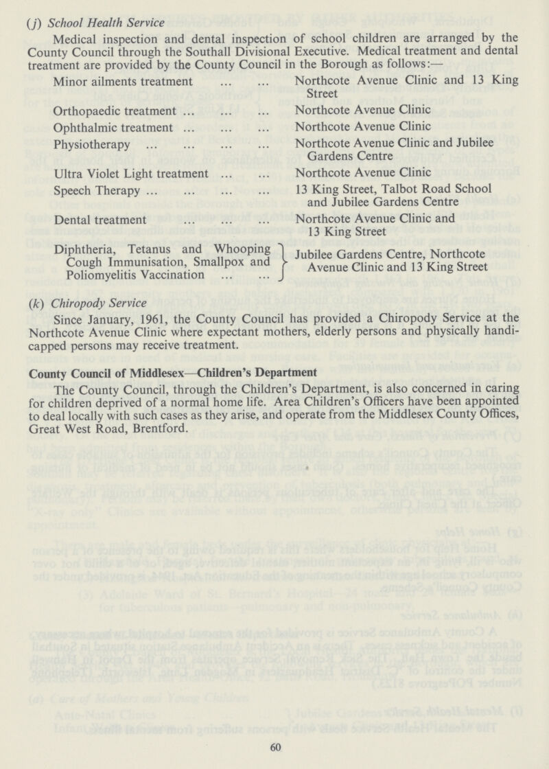 (J) School Health Service Medical inspection and dental inspection of school children are arranged by the County Council through the Southall Divisional Executive. Medical treatment and dental treatment are provided by the County Council in the Borough as follows:— Minor ailments treatment Northcote Avenue Clinic and 13 King Street Orthopaedic treatment Northcote Avenue Clinic Ophthalmic treatment Northcote Avenue Clinic Physiotherapy Northcote Avenue Clinic and Jubilee Gardens Centre Ultra Violet Light treatment Northcote Avenue Clinic Speech Therapy 13 King Street, Talbot Road School and Jubilee Gardens Centre Dental treatment Northcote Avenue Clinic and 13 King Street Diphtheria, Tetanus and Whooping Jubilee Gardens Centre, Northcote Cough Immunisation Smallpox and Ayenue Clinic and 13 King Street Poliomyelitis Vaccination (k) Chiropody Service Since January, 1961, the County Council has provided a Chiropody Service at the Northcote Avenue Clinic where expectant mothers, elderly persons and physically handi capped persons may receive treatment. County Council of Middlesex—Children's Department The County Council, through the Children's Department, is also concerned in caring for children deprived of a normal home life. Area Children's Officers have been appointed to deal locally with such cases as they arise, and operate from the Middlesex County Offices, Great West Road, Brentford. 60
