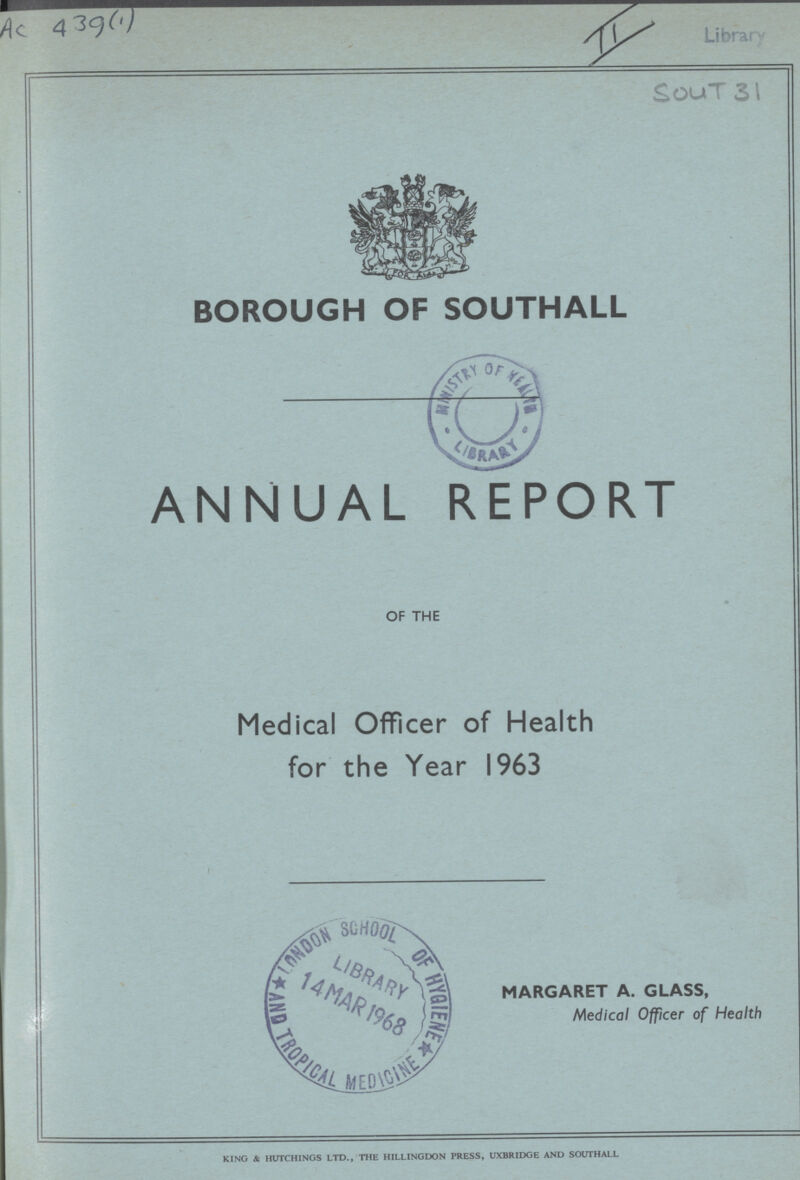 Ac 439(1) II Library Sout 31 BOROUGH OF SOUTHALL ANNUAL REPORT OF THE Medical Officer of Health for the Year 1963 MARGARET A. GLASS, Medical Officer of Health KING & HUTCHINGS LTD., THE HILLINGDON PRESS, UXBRIDGE AND SOUTHALL