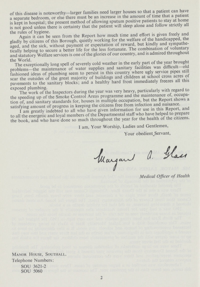 Manor House, Southall, Telephone Numbers: SOU 3621-2 SOU 5060 2 of this disease is noteworthy—larger families need larger houses so that a patient can have a separate bedroom, or else there must be an increase in the amount of time that a patient is kept in hospital; the present method of allowing sputum positive patients to stay at home is not good unless there is certainty that the patient will sleep alone and follow strictly all the rules of hygiene. Again it can be seen from the Report how much time and effort is given freely and gladly by citizens of this Borough, quietly working for the welfare of the handicapped, the aged, and the sick, without payment or expectation of reward, but kindly and sympathe tically helping to secure a better life for the less fortunate. The combination of voluntary and statutory Welfare services is one of the glories of our country, and is admired throughout the World. The exceptionally long spell of severely cold weather in the early part of the year brought problems—the maintenance of water supplies and sanitary facilities was difficult—old fashioned ideas of plumbing seem to persist in this country where ugly service pipes still scar the outsides of the great majority of buildings and children at school cross acres of pavements to the sanitary blocks; and a healthy hard frost immediately freezes all this exposed plumbing. The work of the Inspectors during the year was very heavy, particularly with regard to the speeding up of the Smoke Control Areas programme and the maintenance of, occupa tion of, and sanitary standards for, houses in multiple occupation, but the Report shows a satisfying amount of progress in keeping the citizens free from infection and nuisance. I am greatly indebted to all who have given information for use in this Report, and to all the energetic and loyal members of the Departmental staff who have helped to prepare the book, and who have done so much throughout the year for the health of the citizens. 1 am, Your Worship, Ladies and Gentlemen, Your obedient_Servant, Medical Officer of Health