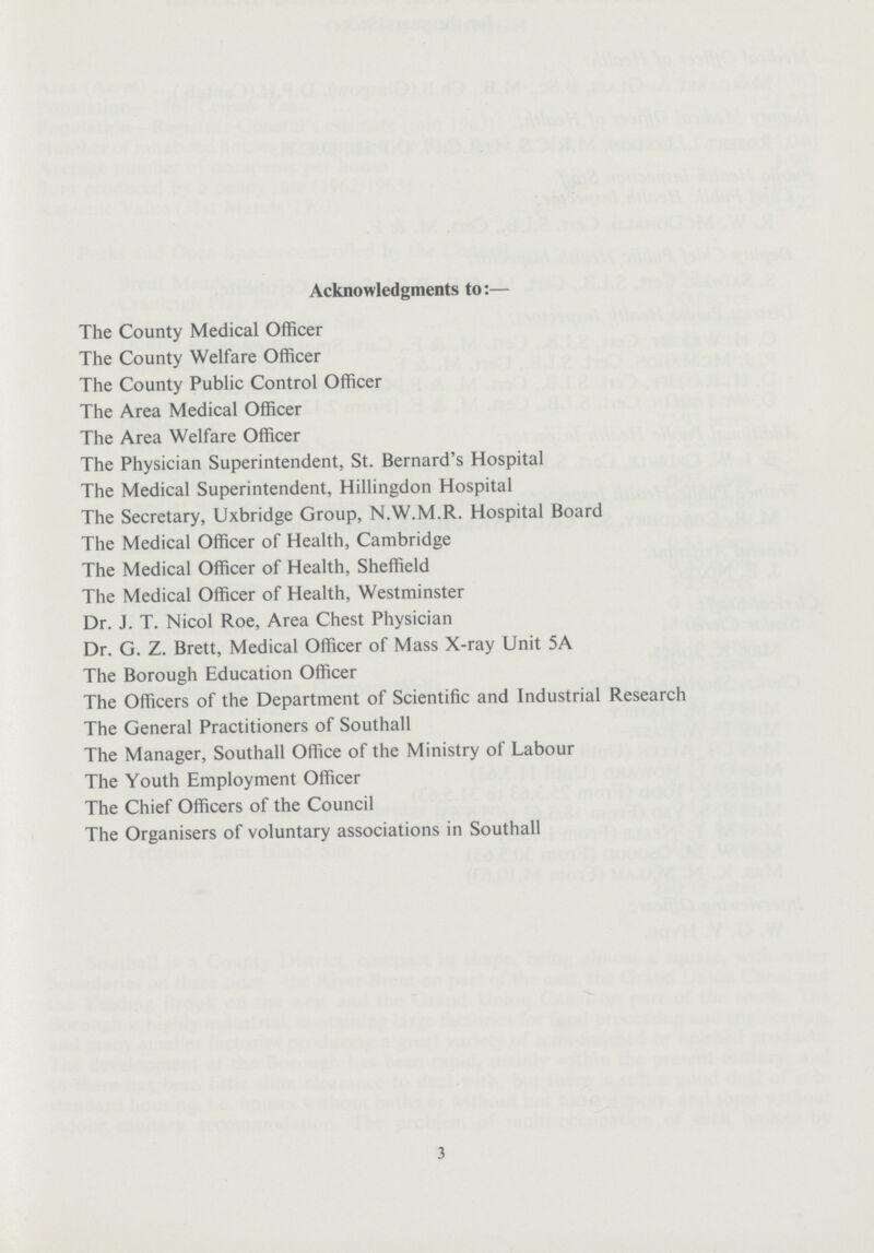 Acknowledgments to:— The County Medical Officer The County Welfare Officer The County Public Control Officer The Area Medical Officer The Area Welfare Officer The Physician Superintendent, St. Bernard's Hospital The Medical Superintendent, Hillingdon Hospital The Secretary, Uxbridge Group, N.W.M.R. Hospital Board The Medical Officer of Health, Cambridge The Medical Officer of Health, Sheffield The Medical Officer of Health, Westminster Dr. J. T. Nicol Roe, Area Chest Physician Dr. G. Z. Brett, Medical Officer of Mass X-ray Unit 5A The Borough Education Officer The Officers of the Department of Scientific and Industrial Research The General Practitioners of Southall The Manager, Southall Office of the Ministry of Labour The Youth Employment Officer The Chief Officers of the Council The Organisers of voluntary associations in Southall 3