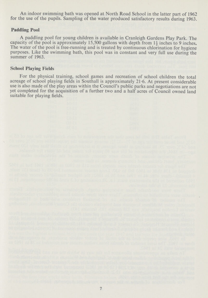 An indoor swimming bath was opened at North Road School in the latter part of 1962 for the use of the pupils. Sampling of the water produced satisfactory results during 1963. Paddling Pool A paddling pool for young children is available in Cranleigh Gardens Play Park. The capacity of the pool is approximately 15,500 gallons with depth from 1½ inches to 9 inches. The water of the pool is free-running and is treated by continuous chlorination for hygiene purposes. Like the swimming bath, this pool was in constant and very full use during the summer of 1963. School Playing Fields For the physical training, school games and recreation of school children the total acreage of school playing fields in Southall is approximately 21.6. At present considerable use is also made of the play areas within the Council's public parks and negotiations are not yet completed for the acquisition of a further two and a half acres of Council owned land suitable for playing fields. 7