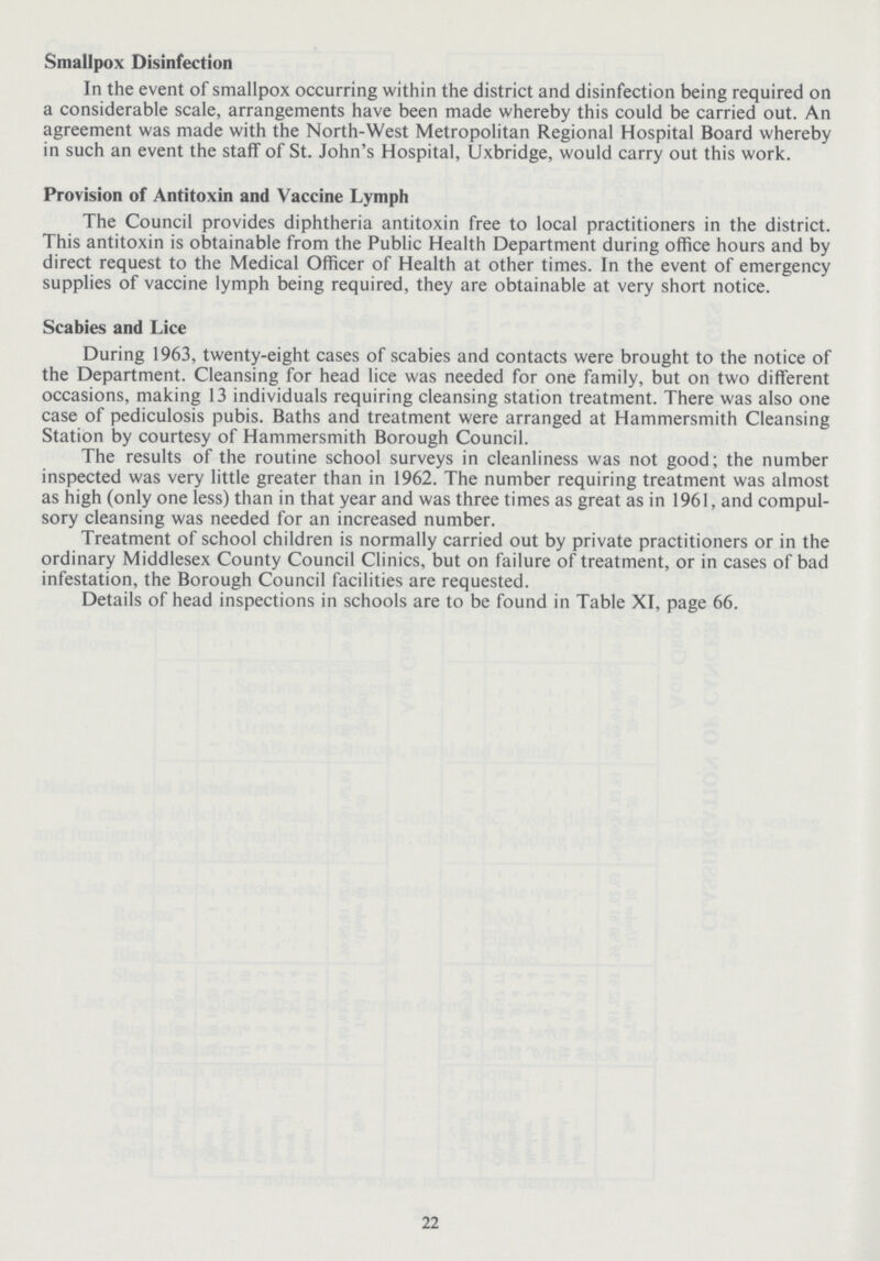 Smallpox Disinfection In the event of smallpox occurring within the district and disinfection being required on a considerable scale, arrangements have been made whereby this could be carried out. An agreement was made with the North-West Metropolitan Regional Hospital Board whereby in such an event the stalf of St. John's Hospital, Uxbridge, would carry out this work. Provision of Antitoxin and Vaccine Lymph The Council provides diphtheria antitoxin free to local practitioners in the district. This antitoxin is obtainable from the Public Health Department during office hours and by direct request to the Medical Officer of Health at other times. In the event of emergency supplies of vaccine lymph being required, they are obtainable at very short notice. Scabies and Lice During 1963, twenty-eight cases of scabies and contacts were brought to the notice of the Department. Cleansing for head lice was needed for one family, but on two different occasions, making 13 individuals requiring cleansing station treatment. There was also one case of pediculosis pubis. Baths and treatment were arranged at Hammersmith Cleansing Station by courtesy of Hammersmith Borough Council. The results of the routine school surveys in cleanliness was not good; the number inspected was very little greater than in 1962. The number requiring treatment was almost as high (only one less) than in that year and was three times as great as in 1961, and compul sory cleansing was needed for an increased number. Treatment of school children is normally carried out by private practitioners or in the ordinary Middlesex County Council Clinics, but on failure of treatment, or in cases of bad infestation, the Borough Council facilities are requested. Details of head inspections in schools are to be found in Table XI, page 66. 22