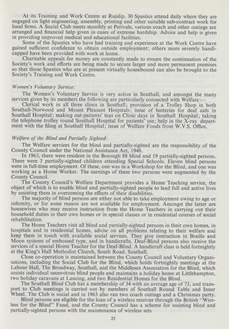 At its Training and Work Centre at Ruislip, 30 Spastics attend daily where they are engaged on light engineering, assembly, printing and other suitable sub-contract work for local firms. A Social Club meets monthly at Perivale, various coach and other outings are arranged and financial help given in cases of extreme hardship. Advice and help is given in providing improved medical and educational facilities. Some of the Spastics who have had training and experience at the Work Centre have gained sufficient confidence to obtain outside employment; others more severely handi capped have been provided with work at home. Charitable appeals for money are constantly made to ensure the continuation of the Society's work and efforts are being made to secure larger and more permanent premises so that those Spastics who are at present virtually housebound can also be brought to the Society's Training and Work Centre. Women's Voluntary Service: The Women's Voluntary Service is very active in Southall, and amongst the many services given by its members the following are particularly connected with Welfare:— Clerical work in all three clincs in Southall; provision of a Trolley Shop in both Southall-Norwood and Mount Pleasant Hospitals; issue of batteries for deaf aids in Southall Hospital; making out-patients' teas on Clinic days in Southall Hospital; taking the telephone trolley round Southall Hospital for patients' use; help in the X-ray depart ment with the filing at Southall Hospital; issue of Welfare Foods from W.V.S. Office. Welfare of the Blind and Partially Sighted: The Welfare services for the blind and partially-sighted are the responsibility of the County Council under the National Assistance Act, 1948. In 1963, there were resident in the Borough 88 blind and 19 partially-sighted persons. There were 3 partially-sighted children attending Special Schools. Eleven blind persons were in full-time employment. Of these, one was in a Workshop for the Blind, and one was working as a Home Worker. The earnings of these two persons were augmented by the County Council. The County Council's Welfare Department provides a Home Teaching service, the object of which is to enable blind and partially-sighted people to lead full and active lives by assisting them in overcoming the effects of their disabilities. The majority of blind persons are either not able to take employment owing to age or infirmity, or for some reason are not available for employment. Amongst the latter are housewives who may receive instruction from the Home Teachers in carrying out their household duties in their own homes or in special classes or in residential courses of social rehabilitation. The Home Teachers visit all blind and partially-sighted persons in their own homes, in hospitals and in residential homes, advise on all problems relating to their welfare and keep them in touch with available social services. They give instruction in Braille and Moon systems of embossed type, and in handicrafts. Deaf-Blind persons also receive the services of a special Home Teacher for the Deaf-Blind. A handicraft class is held fortnightly at the King's Hall Methodist Church, South Road, Southall. Close co-operation is maintained between the County Council and Voluntary Organi sations, including the Social Club for the Blind, which holds fortnightly meetings at the Labour Hall, The Broadway, Southall, and the Middlesex Association for the Blind, which assists individual necessitous blind people and maintains a holiday home at Littlehampton, two holiday caravans at Lancing, and two Residential Homes for the Blind. The Southall Blind Club has a membership of 34 with an average age of 73, and trans port to Club meetings is carried out by members of Southall Round Table and Inner Wheel. The Club is social and in 1963 also ran two coach outings and a Christmas party. Blind persons are eligible for the loan of a wireless receiver through the British Wire less for the Blind Fund, and the County Council has a scheme for assisting blind and partially-sighted persons with the maintenance of wireless sets 25
