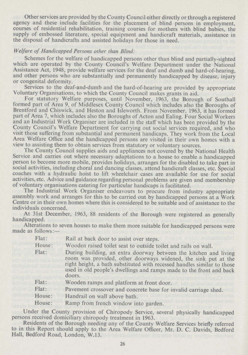 Other services are provided by the County Council either directly or through a registered agency and these include facilities for the placement of blind persons in employment, courses of residential rehabilitation, training courses for mothers with blind babies, the supply of embossed literature, special equipment and handicraft materials, assistance in the disposal of handicrafts and assisted holidays for those in need. Welfare of Handicapped Persons other than Blind: Schemes for the welfare of handicapped persons other than blind and partially-sighted which are operated by the County Council's Welfare Department under the National Assistance Act, 1948, provide welfare services for the deaf and dumb and hard-of-hearing, and other persons who are substantially and permanently handicapped by disease, injury or congenital deformity. Services to the deaf-and-dumb and the hard-of-hearing are provided by appropriate Voluntary Organisations, to which the County Council makes grants in aid. For statutory Welfare purposes, until November, 1963, the Borough of Southall formed part of Area 9, of Middlesex County Council which includes also the Boroughs of Brentford and Chiswick, and Heston and Isleworth. From November, 1963, it has formed part of Area 7, which includes also the Boroughs of Acton and Ealing. Four Social Workers and an Industrial Work Organiser are included in the staff which has been provided by the County Council's Welfare Department for carrying out social services required, and who visit those suffering from substantial and permanent handicaps. They work from the Local Area Welfare Office and the handicapped persons are visited in their own homes with a view to assisting them to obtain services from statutory or voluntary sources. The County Council supplies aids and appliances not covered by the National Health Service and carries out where necessary adaptations to a house to enable a handicapped person to become more mobile, provides holidays, arranges for the disabled to take part in social activities, including choral and dancing classes, attend handicraft classes, etc. Special coaches with a hydraulic hoist to lift wheelchair cases are available for use for social activities, etc. Advice and guidance regarding personal problems are given and membership of voluntary organisations catering for particular handicaps is facilitated. The Industrial Work Organiser endeavours to procure from industry appropriate assembly work and arranges for this to be carried out by handicapped persons at a Work Centre or in their own homes where this is considered to be suitable and of assistance to the individuals concerned. At 31st December, 1963, 88 residents of the Borough were registered as generally handicapped. Alterations to seven houses to make them more suitable for handicapped persons were made as follows:— Flat: Rail at back door to assist over steps. House: Wooden raised toilet seat to outside toilet and rails on wall. Flat: During building, an extra doorway between the kitchen and living room was provided, other doorways widened, the sink put at the right height, a bath substituted with recessed handles similar to those used in old people's dwellings and ramps made to the front and back doors. Flat: Wooden ramps and platform at front door. Flat: Pavement crossover and concrete base for invalid carriage shed. House: Handrail on wall above bath. House: Ramp from french window into garden. Under the County provision of Chiropody Service, several physically handicapped persons received domiciliary chiropody treatment in 1963. Residents of the Borough needing any of the County Welfare Services briefly referred to in this Report should apply to the Area Welfare Officer, Mr. D. C. Davids, Bedford Hall, Bedford Road, London, W.13. 26