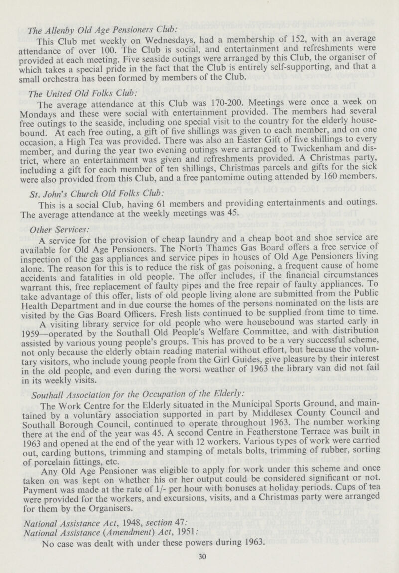 The Allenby Old Age Pensioners Club: This Club met weekly on Wednesdays, had a membership of 152, with an average attendance of over 100. The Club is social, and entertainment and refreshments were provided at each meeting. Five seaside outings were arranged by this Club, the organiser of which takes a special pride in the fact that the Club is entirely self-supporting, and that a small orchestra has been formed by members of the Club. The United Old Folks Club: The average attendance at this Club was 170-200. Meetings were once a week on Mondays and these were social with entertainment provided. The members had several free outings to the seaside, including one special visit to the country for the elderly house bound. At each free outing, a gift of five shillings was given to each member, and on one occasion, a High Tea was provided. There was also an Easter Gift of five shillings to every member, and during the year two evening outings were arranged to Twickenham and dis trict, where an entertainment was given and refreshments provided. A Christmas party, including a gift for each member of ten shillings, Christmas parcels and gifts for the sick were also provided from this Club, and a free pantomime outing attended by 160 members. St. John's Church Old Folks Club: This is a social Club, having 61 members and providing entertainments and outings. The average attendance at the weekly meetings was 45. Other Services: A service for the provision of cheap laundry and a cheap boot and shoe service are available for Old Age Pensioners. The North Thames Gas Board offers a free service of inspection of the gas appliances and service pipes in houses of Old Age Pensioners living alone. The reason for this is to reduce the risk of gas poisoning, a frequent cause of home accidents and fatalities in old people. The offer includes, if the financial circumstances warrant this, free replacement of faulty pipes and the free repair of faulty appliances. To take advantage of this offer, lists of old people living alone are submitted from the Public Health Department and in due course the homes of the persons nominated on the lists are visited by the Gas Board Officers. Fresh lists continued to be supplied from time to time. A visiting library service for old people who were housebound was started early in 1959—operated by the Southall Old People's Welfare Committee, and with distribution assisted by various young people's groups. This has proved to be a very successful scheme, not only because the elderly obtain reading material without effort, but because the volun tary visitors, who include young people from the Girl Guides, give pleasure by their interest in the old people, and even during the worst weather of 1963 the library van did not fail in its weekly visits. Southall Association for the Occupation of the Elderly: The Work Centre for the Elderly situated in the Municipal Sports Ground, and main tained by a voluntary association supported in part by Middlesex County Council and Southall Borough Council, continued to operate throughout 1963. The number working there at the end of the year was 45. A second Centre in Featherstone Terrace was built in 1963 and opened at the end of the year with 12 workers. Various types of work were carried out, carding buttons, trimming and stamping of metals bolts, trimming of rubber, sorting of porcelain fittings, etc. Any Old Age Pensioner was eligible to apply for work under this scheme and once taken on was kept on whether his or her output could be considered significant or not. Payment was made at the rate of 1/- per hour with bonuses at holiday periods. Cups of tea were provided for the workers, and excursions, visits, and a Christmas party were arranged for them by the Organisers. National Assistance Act, 1948, section 47: National Assistance (Amendment) Act, 1951: No case was dealt with under these powers during 1963. 30