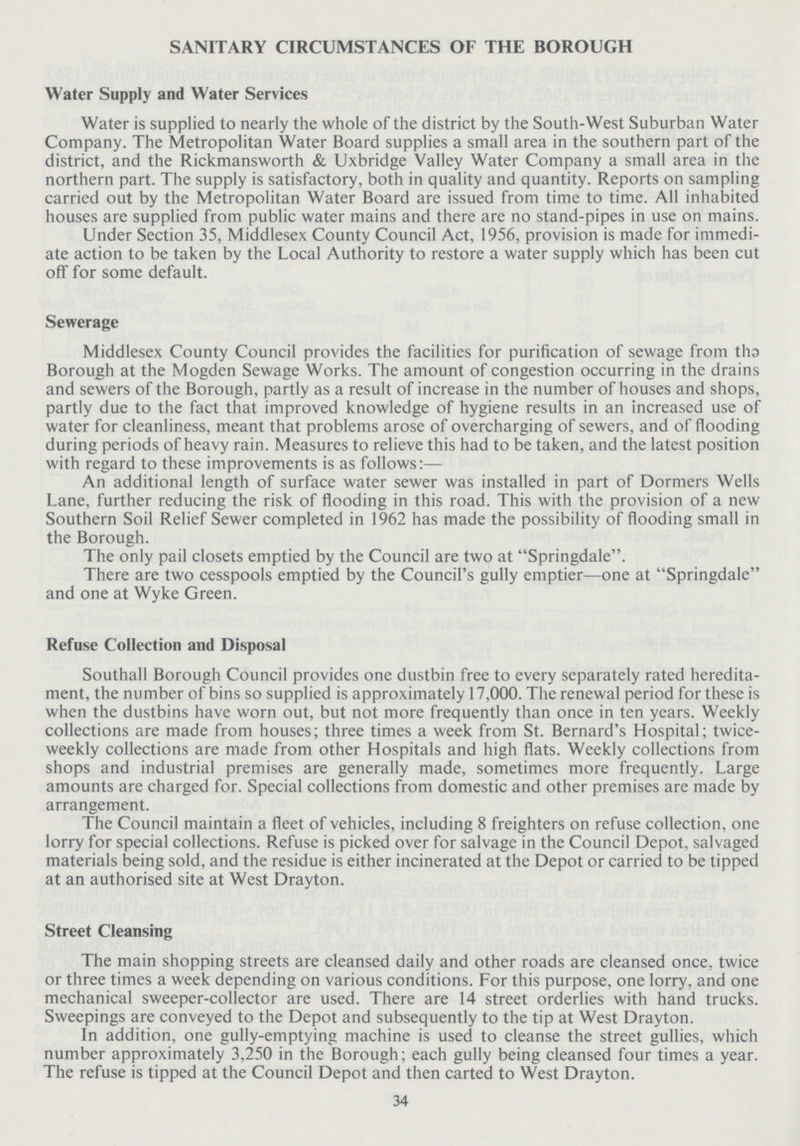 SANITARY CIRCUMSTANCES OF THE BOROUGH Water Supply and Water Services Water is supplied to nearly the whole of the district by the South-West Suburban Water Company. The Metropolitan Water Board supplies a small area in the southern part of the district, and the Rickmansworth & Uxbridge Valley Water Company a small area in the northern part. The supply is satisfactory, both in quality and quantity. Reports on sampling carried out by the Metropolitan Water Board are issued from time to time. All inhabited houses are supplied from public water mains and there are no stand-pipes in use on mains. Under Section 35, Middlesex County Council Act, 1956, provision is made for immedi ate action to be taken by the Local Authority to restore a water supply which has been cut off for some default. Sewerage Middlesex County Council provides the facilities for purification of sewage from tho Borough at the Mogden Sewage Works. The amount of congestion occurring in the drains and sewers of the Borough, partly as a result of increase in the number of houses and shops, partly due to the fact that improved knowledge of hygiene results in an increased use of water for cleanliness, meant that problems arose of overcharging of sewers, and of flooding during periods of heavy rain. Measures to relieve this had to be taken, and the latest position with regard to these improvements is as follows:— An additional length of surface water sewer was installed in part of Dormers Wells Lane, further reducing the risk of flooding in this road. This with the provision of a new Southern Soil Relief Sewer completed in 1962 has made the possibility of flooding small in the Borough. The only pail closets emptied by the Council are two at Springdale. There are two cesspools emptied by the Council's gully emptier—one at Springdale and one at Wyke Green. Refuse Collection and Disposal Southall Borough Council provides one dustbin free to every separately rated heredita ment, the number of bins so supplied is approximately 17,000. The renewal period for these is when the dustbins have worn out, but not more frequently than once in ten years. Weekly collections are made from houses; three times a week from St. Bernard's Hospital; twice weekly collections are made from other Hospitals and high flats. Weekly collections from shops and industrial premises are generally made, sometimes more frequently. Large amounts are charged for. Special collections from domestic and other premises are made by arrangement. The Council maintain a fleet of vehicles, including 8 freighters on refuse collection, one lorry for special collections. Refuse is picked over for salvage in the Council Depot, salvaged materials being sold, and the residue is either incinerated at the Depot or carried to be tipped at an authorised site at West Drayton. Street Cleansing The main shopping streets are cleansed daily and other roads are cleansed once, twice or three times a week depending on various conditions. For this purpose, one lorry, and one mechanical sweeper-collector are used. There are 14 street orderlies with hand trucks. Sweepings are conveyed to the Depot and subsequently to the tip at West Drayton. In addition, one gully-emptying machine is used to cleanse the street gullies, which number approximately 3,250 in the Borough; each gully being cleansed four times a year. The refuse is tipped at the Council Depot and then carted to West Drayton. 34