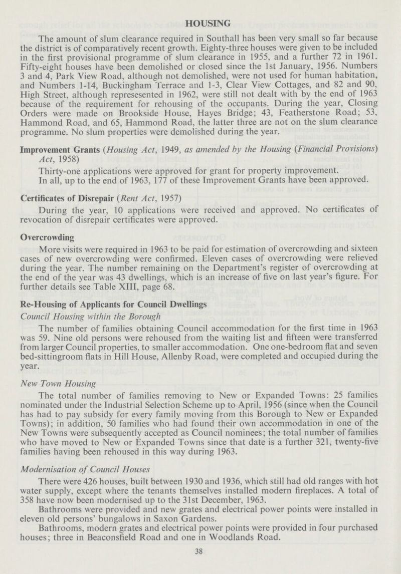 HOUSING The amount of slum clearance required in Southall has been very small so far because the district is of comparatively recent growth. Eighty-three houses were given to be included in the first provisional programme of slum clearance in 1955, and a further 72 in 1961. Fifty-eight houses have been demolished or closed since the 1st January, 1956. Numbers 3 and 4, Park View Road, although not demolished, were not used for human habitation, and Numbers 1-14, Buckingham Terrace and 1-3, Clear View Cottages, and 82 and 90, High Street, although represesented in 1962, were still not dealt with by the end of 1963 because of the requirement for rehousing of the occupants. During the year, Closing Orders were made on Brookside House, Hayes Bridge; 43, Featherstone Road; 53, Hammond Road, and 65, Hammond Road, the latter three are not on the slum clearance programme. No slum properties were demolished during the year. Improvement Grants (Housing Act, 1949, as amended bv the Housing (Financial Provisions) Act, 1958) Thirty-one applications were approved for grant for property improvement. In all, up to the end of 1963, 177 of these Improvement Grants have been approved. Certificates of Disrepair (Rent Act, 1957) During the year, 10 applications were received and approved. No certificates of revocation of disrepair certificates were approved. Overcrowding More visits were required in 1963 to be paid for estimation of overcrowding and sixteen cases of new overcrowding were confirmed. Eleven cases of overcrowding were relieved during the year. The number remaining on the Department's register of overcrowding at the end of the year was 43 dwellings, which is an increase of five on last year's figure. For further details see Table XIII, page 68. Re-Housing of Applicants for Council Dwellings Council Housing within the Borough The number of families obtaining Council accommodation for the first time in 1963 was 59. Nine old persons were rehoused from the waiting list and fifteen were transferred from larger Council properties, to smaller accommodation. One one-bedroom flat and seven bed-sittingroom flats in Hill House, Allenby Road, were completed and occupied during the year. New Town Housing The total number of families removing to New or Expanded Towns: 25 families nominated under the Industrial Selection Scheme up to April, 1956 (since when the Council has had to pay subsidy for every family moving from this Borough to New or Expanded Towns); in addition, 50 families who had found their own accommodation in one of the New Towns were subsequently accepted as Council nominees; the total number of families who have moved to New or Expanded Towns since that date is a further 321, twenty-five families having been rehoused in this way during 1963. Modernisation of Council Houses There were 426 houses, built between 1930 and 1936, which still had old ranges with hot water supply, except where the tenants themselves installed modern fireplaces. A total of 358 have now been modernised up to the 31st December, 1963. Bathrooms were provided and new grates and electrical power points were installed in eleven old persons' bungalows in Saxon Gardens. Bathrooms, modern grates and electrical power points were provided in four purchased houses; three in Beaconsfield Road and one in Woodlands Road. 38
