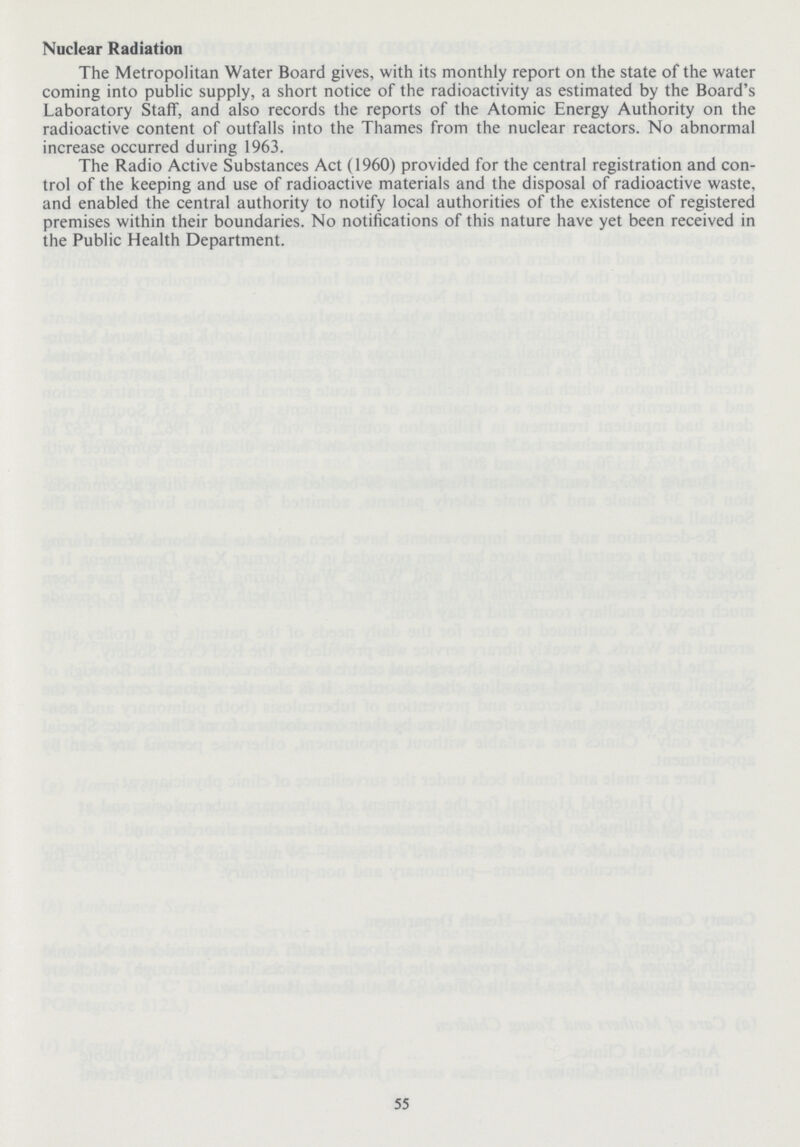 Nuclear Radiation The Metropolitan Water Board gives, with its monthly report on the state of the water coming into public supply, a short notice of the radioactivity as estimated by the Board's Laboratory Staff, and also records the reports of the Atomic Energy Authority on the radioactive content of outfalls into the Thames from the nuclear reactors. No abnormal increase occurred during 1963. The Radio Active Substances Act (1960) provided for the central registration and con trol of the keeping and use of radioactive materials and the disposal of radioactive waste, and enabled the central authority to notify local authorities of the existence of registered premises within their boundaries. No notifications of this nature have yet been received in the Public Health Department. 55