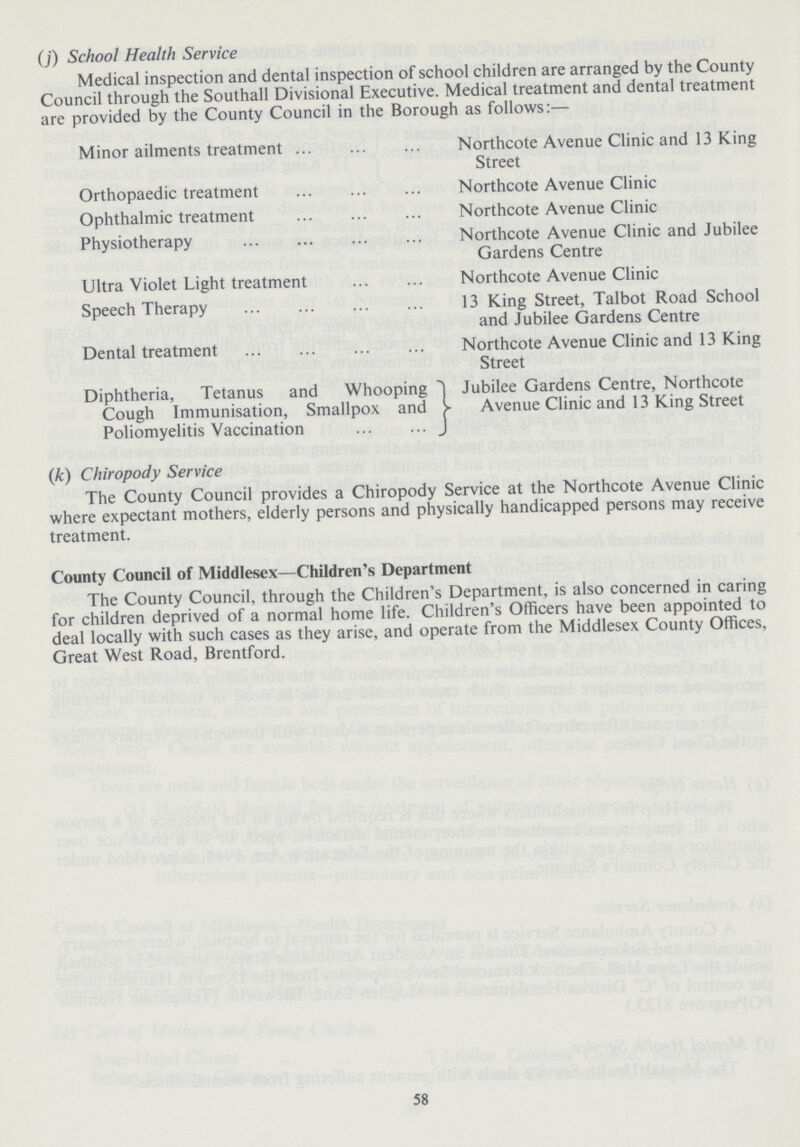 (j) School Health Service Medical inspection and dental inspection of school children are arranged by the County Council through the Southall Divisional Executive. Medical treatment and dental treatment are provided by the County Council in the Borough as follows:— Minor ailments treatment Northcote Avenue Clinic and 13 King Street Orthopaedic treatment Northcote Avenue Clinic Ophthalmic treatment Northcote Avenue Clinic Physiotherapy Northcote Avenue Clinic and Jubilee Gardens Centre Ultra Violet Light treatment Northcote Avenue Clinic Speech Therapy 13 King Street, Talbot Road School and Jubilee Gardens Centre Dental treatment Northcote Avenue Clinic and 13 King Street Diphtheria, Tetanus and Whooping Cough Immunisation, Smallpox and Poliomyelitis Vaccination Jubilee Gardens Centre, Northcote Avenue Clinic and 13 King Street (k) Chiropody Service The County Council provides a Chiropody Service at the Northcote Avenue Clinic where expectant mothers, elderly persons and physically handicapped persons may receive treatment. County Council of Middlesex—Children's Department The County Council, through the Children's Department, is also concerned in caring for children deprived of a normal home life. Children's Officers have been appointed to deal locally with such cases as they arise, and operate from the Middlesex County Offices, Great West Road, Brentford. 58