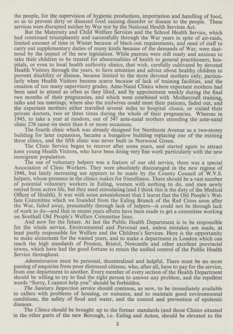 the people, for the supervision of hygienic production, importation and handling of food, so as to prevent dirty or diseased food causing disorder or disease to the people. These services were disrupted neither by War nor by the National Health Services Act. But the Maternity and Child Welfare Services and the School Health Service, which had continued triumphantly and successfully through the War years in spite of air-raids, limited amount of time in Winter because of black-out requirements, and need of staff to carry out supplementary duties of many kinds because of the demands of War, were shat tered by the impact of the new legislation. While parents were still ready and anxious to take their children to be treated for abnormalities of health to general practitioners, hos pitals, or even to local health authority clinics, that wish, carefully cultivated by devoted Health Visitors through the years, to have attention and advice about healthy children to prevent disability or disease, became limited to the more devoted mothers only, particu larly when Health Visitors became scarce because of lack of training facilities, and the creation of too many supervisory grades. Ante-Natal Clinics where expectant mothers had been used to attend as often as they liked, and by appointment weekly during the final two months of their pregnancies, and which were combined with Mothercraft training, talks and tea meetings, where also the midwives could meet their patients, faded out, and the expectant mothers either travelled several miles to hospital clinics, or visited their private doctors, two or three times during the whole of their pregnancies. Whereas in 1945, to take a year at random, out of 547 ante-natal mothers attending the ante-natal clinic 276 came on more than 6 or more occasions. The fourth clinic which was already designed for Northcote Avenue as a two-storey building for later expansion, became a bungalow building replacing one of the existing three clinics, and the fifth clinic was never built in Norwood Green. The Clinic Service began to recover after some years, and started again to attract keen young Health Visitors, who have been doing very fine work particularly with the new immigrant population. The use of voluntary helpers was a feature of our old service, there was a special Association of Clinic Workers. They were absolutely discouraged in the new regime of 1948, but lately increasing use appears to be made by the County Council of W.V.S. helpers, whose presence in the clinics makes for friendliness. There should be a vast number of potential voluntary workers in Ealing, women with nothing to do, and men newly retired from active life, but they need stimulating (and I think this is the duty of the Medical Officer of Health). It was with some astonishment that I learnt that the Old People's Wel fare Committee which we founded from the Ealing Branch of the Red Cross soon after the War, faded away, presumably through lack of helpers—it could not be through lack of work to do—and that in recent years efforts have been made to get a committee working on Southall Old People's Welfare Committee lines. And now for the future. At last the Public Health Department is to be responsible for the whole service, Environmental and Personal and, unless mistakes are made, at least partly responsible for Welfare and the Children's Services. Here is the opportunity to make atonement for the wasted years, and to make a department in London which can reach the high standards of Preston, Bristol, Newcastle and other excellent provincial towns, which have had the good fortune to retain the unified control of the Public Health Service throughout. Administration must be personal, decentralized and helpful. There must be no more passing of enquiries from poor distressed citizens, who, after all, have to pay for the service, from one department to another. Every member of every section of the Health Department should be willing to try to find the right person to answer any problem, and the repellent words Sorry, I cannot help you should be forbidden. The Sanitary Inspection service should continue, as now, to be immediately available to callers with problems of housing, or nuisance, and to maintain good environmental conditions, the safety of food and water, and the control and prevention of epidemic diseases. The Clinics should be brought up to the former standards (and those Clinics situated in the other parts of the new Borough, i.e. Ealing and Acton, should be elevated to the 2