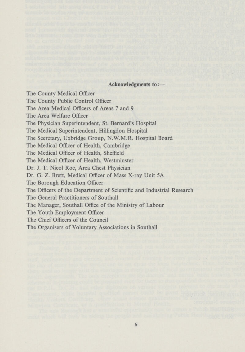 Acknowledgments to:— The County Medical Officer The County Public Control Officer The Area Medical Officers of Areas 7 and 9 The Area Welfare Officer The Physician Superintendent, St. Bernard's Hospital The Medical Superintendent, Hillingdon Hospital The Secretary, Uxbridge Group, N.W.M.R. Hospital Board The Medical Officer of Health, Cambridge The Medical Officer of Health, Sheffield The Medical Officer of Health, Westminster Dr. J. T. Nicol Roe, Area Chest Physician Dr. G. Z. Brett, Medical Officer of Mass X-ray Unit 5A The Borough Education Officer The Officers of the Department of Scientific and Industrial Research The General Practitioners of Southall The Manager, Southall Office of the Ministry of Labour The Youth Employment Officer The Chief Officers of the Council The Organisers of Voluntary Associations in Southall 6