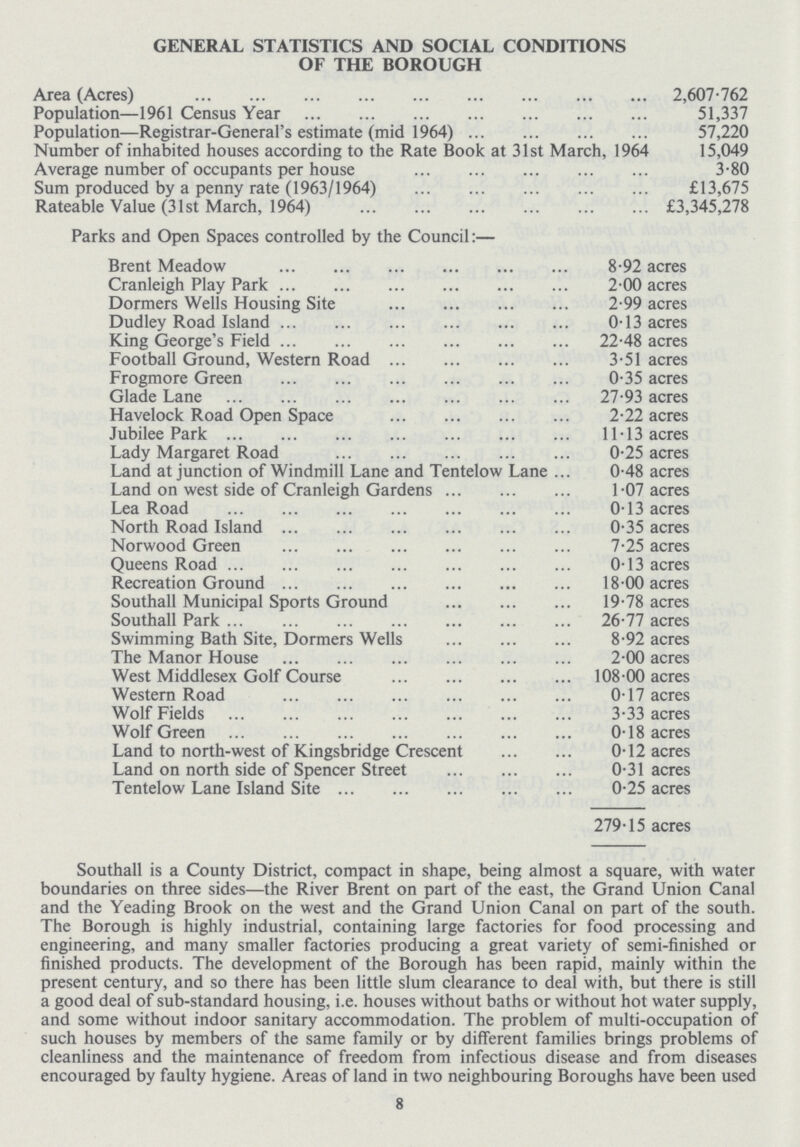 GENERAL STATISTICS AND SOCIAL CONDITIONS OF THE BOROUGH Area (Acres) V2,607.762 Population—1961 Census Year 51,337 Population—Registrar-General's estimate (mid 1964) 57,220 Number of inhabited houses according to the Rate Book at 31st March, 1964 15,049 Average number of occupants per house 3.80 Sum produced by a penny rate (1963/1964) £13,675 Rateable Value (31st March, 1964) £3,345,278 Parks and Open Spaces controlled by the Council:— Brent Meadow 8.92 acres Cranleigh Play Park 2.00 acres Dormers Wells Housing Site 2.99 acres Dudley Road Island 0.13 acres King George's Field 22.48 acres Football Ground, Western Road 3.51 acres Frogmore Green 0.35 acres Glade Lane 27.93 acres Havelock Road Open Space 2.22 acres Jubilee Park 11.13 acres Lady Margaret Road 0.25 acres Land at junction of Windmill Lane and Tentelow Lane 0.48 acres Land on west side of Cranleigh Gardens 1.07 acres Lea Road 0.13 acres North Road Island 0.35 acres Norwood Green 7.25 acres Queens Road 0.13 acres Recreation Ground 18.00 acres Southall Municipal Sports Ground 19.78 acres Southall Park 26.77 acres Swimming Bath Site, Dormers Wells 8.92 acres The Manor House 2.00 acres West Middlesex Golf Course 108.00 acres Western Road 0.17 acres Wolf Fields 3.33 acres Wolf Green 0.18 acres Land to north-west of Kingsbridge Crescent 0.12 acres Land on north side of Spencer Street 0.31 acres Tentelow Lane Island Site 0.25 acres 279.15 acres Southall is a County District, compact in shape, being almost a square, with water boundaries on three sides—the River Brent on part of the east, the Grand Union Canal and the Yeading Brook on the west and the Grand Union Canal on part of the south. The Borough is highly industrial, containing large factories for food processing and engineering, and many smaller factories producing a great variety of semi-finished or finished products. The development of the Borough has been rapid, mainly within the present century, and so there has been little slum clearance to deal with, but there is still a good deal of sub-standard housing, i.e. houses without baths or without hot water supply, and some without indoor sanitary accommodation. The problem of multi-occupation of such houses by members of the same family or by different families brings problems of cleanliness and the maintenance of freedom from infectious disease and from diseases encouraged by faulty hygiene. Areas of land in two neighbouring Boroughs have been used 8