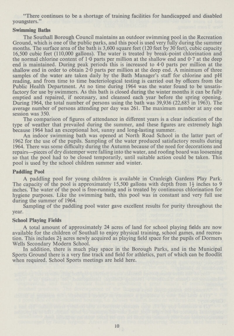 There continues to be a shortage of training facilities for handicapped and disabled youngsters. Swimming Baths The Southall Borough Council maintains an outdoor swimming pool in the Recreation Ground, which is one of the public parks, and this pool is used very fully during the summer months. The surface area of the bath is 3,600 square feet (120 feet by 30 feet), cubic capacity 16,500 cubic feet (110,000 gallons). The water is treated by break-point chlorination and the normal chlorine content of 1.0 parts per million at the shallow end and 0.7 at the deep end is maintained. During peak periods this is increased to 4.0 parts per million at the shallow end in order to obtain 2.0 parts per million at the deep end. A minimum of three samples of the water are taken daily by the Bath Manager's staff for chlorine and pH reading, and from time to time bacteriological testing is carried out by officers from the Public Health Department. At no time during 1964 was the water found to be unsatis factory for use by swimmers. As this bath is closed during the winter months it can be fully emptied and repaired, if necessary, and cleansed each year before the spring opening. During 1964, the total number of persons using the bath was 39,936 (22,685 in 1963). The average number of persons attending per day was 261. The maximum number at any one session was 350. The comparison of figures of attendance in different years is a clear indication of the type of weather that prevailed during the summer, and these figures are extremely high because 1964 had an exceptional hot, sunny and long-lasting summer. An indoor swimming bath was opened at North Road School in the latter part of 1962 for the use of the pupils. Sampling of the water produced satisfactory results during 1964. There was some difficulty during the Autumn because of the need for decorations and repairs—pieces of dry distemper were falling into the water, and roofing board was loosening so that the pool had to be closed temporarily, until suitable action could be taken. This pool is used by the school children summer and winter. Paddling Pool A paddling pool for young children is available in Cranleigh Gardens Play Park. The capacity of the pool is approximately 15,500 gallons with depth from 1½ inches to 9 inches. The water of the pool is free-running and is treated by continuous chlorination for hygiene purposes. Like the swimming bath, this pool was in constant and very full use during the summer of 1964. Sampling of the paddling pool water gave excellent results for purity throughout the year. School Playing Fields A total amount of approximately 24 acres of land for school playing fields are now available for the children of Southall to enjoy physical training, school games, and recrea tion. This includes 2½ acres newly acquired as playing field space for the pupils of Dormers Wells Secondary Modern School. In addition, there is much play space in the Borough Parks, and in the Municipal Sports Ground there is a very fine track and field for athletics, part of which can be floodlit when required. School Sports meetings are held here. 10