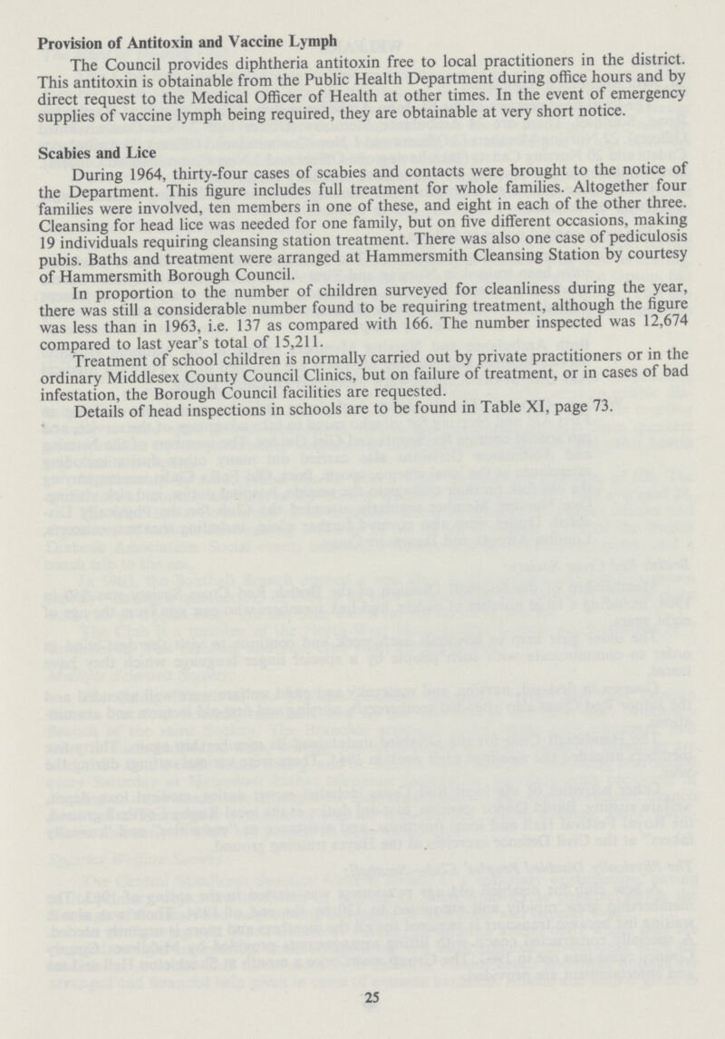 Provision of Antitoxin and Vaccine Lymph The Council provides diphtheria antitoxin free to local practitioners in the district. This antitoxin is obtainable from the Public Health Department during office hours and by direct request to the Medical Officer of Health at other times. In the event of emergency supplies of vaccine lymph being required, they are obtainable at very short notice. Scabies and Lice During 1964, thirty-four cases of scabies and contacts were brought to the notice of the Department. This figure includes full treatment for whole families. Altogether four families were involved, ten members in one of these, and eight in each of the other three. Cleansing for head lice was needed for one family, but on five different occasions, making 19 individuals requiring cleansing station treatment. There was also one case of pediculosis pubis. Baths and treatment were arranged at Hammersmith Cleansing Station by courtesy of Hammersmith Borough Council. In proportion to the number of children surveyed for cleanliness during the year, there was still a considerable number found to be requiring treatment, although the figure was less than in 1963, i.e. 137 as compared with 166. The number inspected was 12,674 compared to last year's total of 15,211. Treatment of school children is normally carried out by private practitioners or in the ordinary Middlesex County Council Clinics, but on failure of treatment, or in cases of bad infestation, the Borough Council facilities are requested. Details of head inspections in schools are to be found in Table XI, page 73. 25