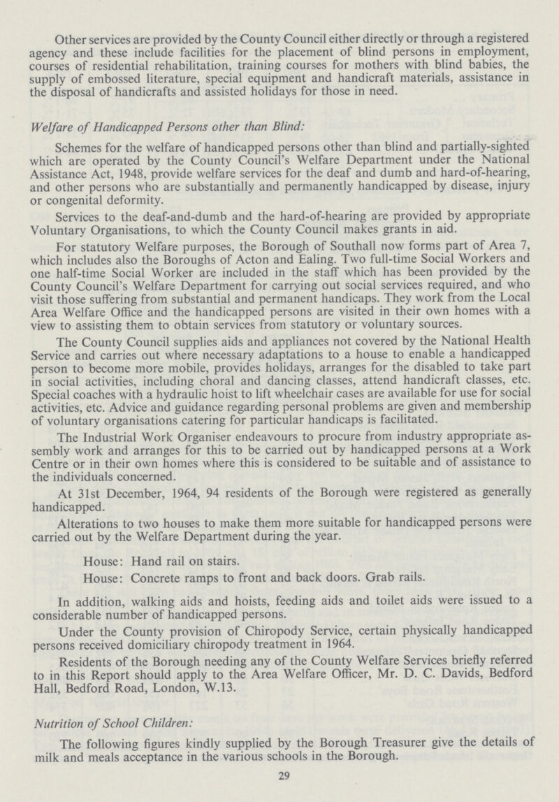Other services are provided by the County Council either directly or through a registered agency and these include facilities for the placement of blind persons in employment, courses of residential rehabilitation, training courses for mothers with blind babies, the supply of embossed literature, special equipment and handicraft materials, assistance in the disposal of handicrafts and assisted holidays for those in need. Welfare of Handicapped Persons other than Blind: Schemes for the welfare of handicapped persons other than blind and partially-sighted which are operated by the County Council's Welfare Department under the National Assistance Act, 1948, provide welfare services for the deaf and dumb and hard-of-hearing, and other persons who are substantially and permanently handicapped by disease, injury or congenital deformity. Services to the deaf-and-dumb and the hard-of-hearing are provided by appropriate Voluntary Organisations, to which the County Council makes grants in aid. For statutory Welfare purposes, the Borough of Southall now forms part of Area 7, which includes also the Boroughs of Acton and Ealing. Two full-time Social Workers and one half-time Social Worker are included in the staff which has been provided by the County Council's Welfare Department for carrying out social services required, and who visit those suffering from substantial and permanent handicaps. They work from the Local Area Welfare Office and the handicapped persons are visited in their own homes with a view to assisting them to obtain services from statutory or voluntary sources. The County Council supplies aids and appliances not covered by the National Health Service and carries out where necessary adaptations to a house to enable a handicapped person to become more mobile, provides holidays, arranges for the disabled to take part in social activities, including choral and dancing classes, attend handicraft classes, etc. Special coaches with a hydraulic hoist to lift wheelchair cases are available for use for social activities, etc. Advice and guidance regarding personal problems are given and membership of voluntary organisations catering for particular handicaps is facilitated. The Industrial Work Organiser endeavours to procure from industry appropriate as sembly work and arranges for this to be carried out by handicapped persons at a Work Centre or in their own homes where this is considered to be suitable and of assistance to the individuals concerned. At 31st December, 1964, 94 residents of the Borough were registered as generally handicapped. Alterations to two houses to make them more suitable for handicapped persons were carried out by the Welfare Department during the year. House: Hand rail on stairs. House: Concrete ramps to front and back doors. Grab rails. In addition, walking aids and hoists, feeding aids and toilet aids were issued to a considerable number of handicapped persons. Under the County provision of Chiropody Service, certain physically handicapped persons received domiciliary chiropody treatment in 1964. Residents of the Borough needing any of the County Welfare Services briefly referred to in this Report should apply to the Area Welfare Officer, Mr. D. C. Davids, Bedford Hall, Bedford Road, London, W.13. Nutrition of School Children: The following figures kindly supplied by the Borough Treasurer give the details of milk and meals acceptance in the various schools in the Borough. 29
