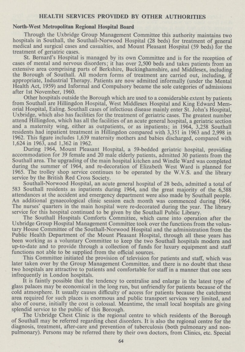 HEALTH SERVICES PROVIDED BY OTHER AUTHORITIES North-West Metropolitan Regional Hospital Board Through the Uxbridge Group Management Committee this authority maintains two hospitals in Southall, the Southall-Norwood Hospital (28 beds) for treatment of general medical and surgical cases and casualties, and Mount Pleasant Hospital (59 beds) for the treatment of geriatric cases. St. Bernard's Hospital is managed by its own Committee and is for the reception of cases of mental and nervous disorders; it has over 2,500 beds and takes patients from an extensive area comprising parts of Berkshire, Buckinghamshire, and Middlesex, including the Borough of Southall. All modern forms of treatment are carried out, including, if appropriate, Industrial Therapy. Patients are now admitted informally (under the Mental Health Act, 1959) and Informal and Compulsory became the sole categories of admissions after 1st November, 1960. Other hospitals outside the Borough which are used to a considerable extent by patients from Southall are Hillingdon Hospital, West Middlesex Hospital and King Edward Mem orial Hospital, Ealing. Southall cases of infectious disease mainly enter St. John's Hospital, Uxbridge, which also has facilities for the treatment of geriatric cases. The greatest number attend Hillingdon, which has all the facilities of an acute general hospital, a geriatric section and a maternity wing, either as outpatients, or as inpatients; in 1964, 3,258 Southall residents had inpatient treatment in Hillingdon compared with 3,351 in 1963 and 2,998 in 1962. This figure includes 1,639 maternity mothers and babies discharged, compared with 1,624 in 1963, and 1,362 in 1962. During 1964, Mount Pleasant Hospital, a 59-bedded geriatric hospital, providing accommodation for 39 female and 20 male elderly patients, admitted 30 patients from the Southall area. The upgrading of the main hospital kitchen and Windle Ward was completed during the summer of 1964, and re-decoration of Elizabeth West Ward is planned for 1965. The trolley shop service continues to be operated by the W.V.S. and the library service by the British Red Cross Society. Southall-Norwood Hospital, an acute general hospital of 28 beds, admitted a total of 583 Southall residents as inpatients during 1964, and the great majority of the 6,588 attendances at the accident and emergency department were also made by Southall people. An additional gynaecological clinic session each month was commenced during 1964. The nurses' quarters in the main hospital were re-decorated during the year. The library service for this hospital continued to be given by the Southall Public Library. The Southall Hospitals Comforts Committee, which came into operation after the Uxbridge Group Hospital Management Committee took over the functions from the volun tary House Committee of the Southall-Norwood Hospital and the administration from the Public Health Department of the Mount Pleasant Hospital, through all these years has been working as a voluntary Committee to keep the two Southall hospitals modern and up-to-date and to provide through a collection of funds for luxury equipment and staff functions not able to be supplied from the official sources. This Committee initiated the provision of television for patients and staff, which was later taken over by the Group Management Committee, and there is no doubt that these two hospitals are attractive to patients and comfortable for staff in a manner that one sees infrequently in London hospitals. It is faintly possible that the tendency to centralise and enlarge in the latest type of glass palaces may be economical in the long run, but unfriendly for patients because of the cold atmosphere. It usually causes difficulty of access for patients because the catchment area required for such places is enormous and public transport services very limited, and also of course, initially the cost is colossal. Meantime, the small local hospitals are giving splendid service to the public of this Borough. The Uxbridge Chest Clinic is the regional centre to which residents of the Borough of Southall may be referred regarding chest disorders. It is also the regional centre for the diagnosis, treatment, after-care and prevention of tuberculosis (both pulmonary and non pulmonary). Persons may be referred there by their own doctors, from Clinics, etc. Special 64