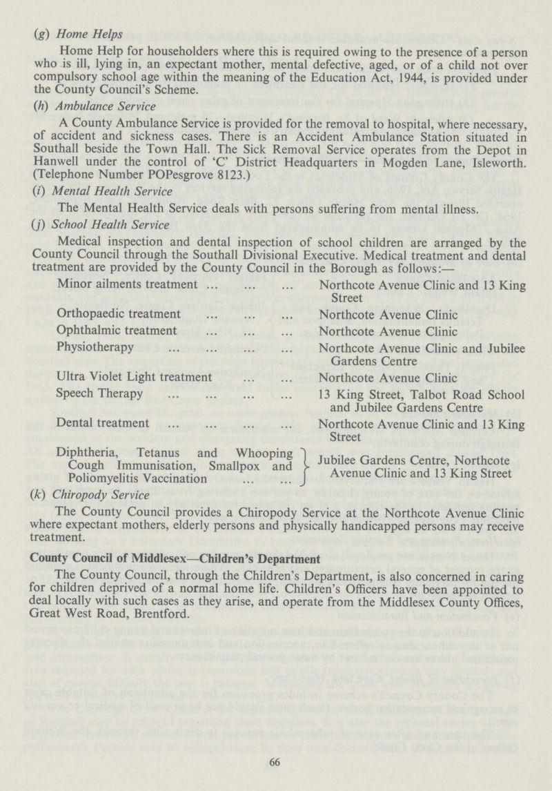 (g) Home Helps Home Help for householders where this is required owing to the presence of a person who is ill, lying in, an expectant mother, mental defective, aged, or of a child not over compulsory school age within the meaning of the Education Act, 1944, is provided under the County Council's Scheme. (h) Ambulance Service A County Ambulance Service is provided for the removal to hospital, where necessary, of accident and sickness cases. There is an Accident Ambulance Station situated in Southall beside the Town Hall. The Sick Removal Service operates from the Depot in Hanwell under the control of 'C' District Headquarters in Mogden Lane, Isleworth. (Telephone Number POPesgrove 8123.) (i) Mental Health Service The Mental Health Service deals with persons suffering from mental illness. (j) School Health Service Medical inspection and dental inspection of school children are arranged by the County Council through the Southall Divisional Executive. Medical treatment and dental treatment are provided by the County Council in the Borough as follows:— Minor ailments treatment Northcote Avenue Clinic and 13 King Street Orthopaedic treatment Northcote Avenue Clinic Ophthalmic treatment Northcote Avenue Clinic Physiotherapy Northcote Avenue Clinic and Jubilee Gardens Centre Ultra Violet Light treatment Northcote Avenue Clinic Speech Therapy 13 King Street, Talbot Road School and Jubilee Gardens Centre Dental treatment Northcote Avenue Clinic and 13 King Street Diphtheria, Tetanus and Whooping Cough Immunisation, Smallpox and Poliomyelitis Vaccination Jubilee Gardens Centre, Nortncote Avenue Clinic and 13 King Street (k) Chiropody Service The County Council provides a Chiropody Service at the Northcote Avenue Clinic where expectant mothers, elderly persons and physically handicapped persons may receive treatment. County Council of Middlesex—Children's Department The County Council, through the Children's Department, is also concerned in caring for children deprived of a normal home life. Children's Officers have been appointed to deal locally with such cases as they arise, and operate from the Middlesex County Offices, Great West Road, Brentford. 66