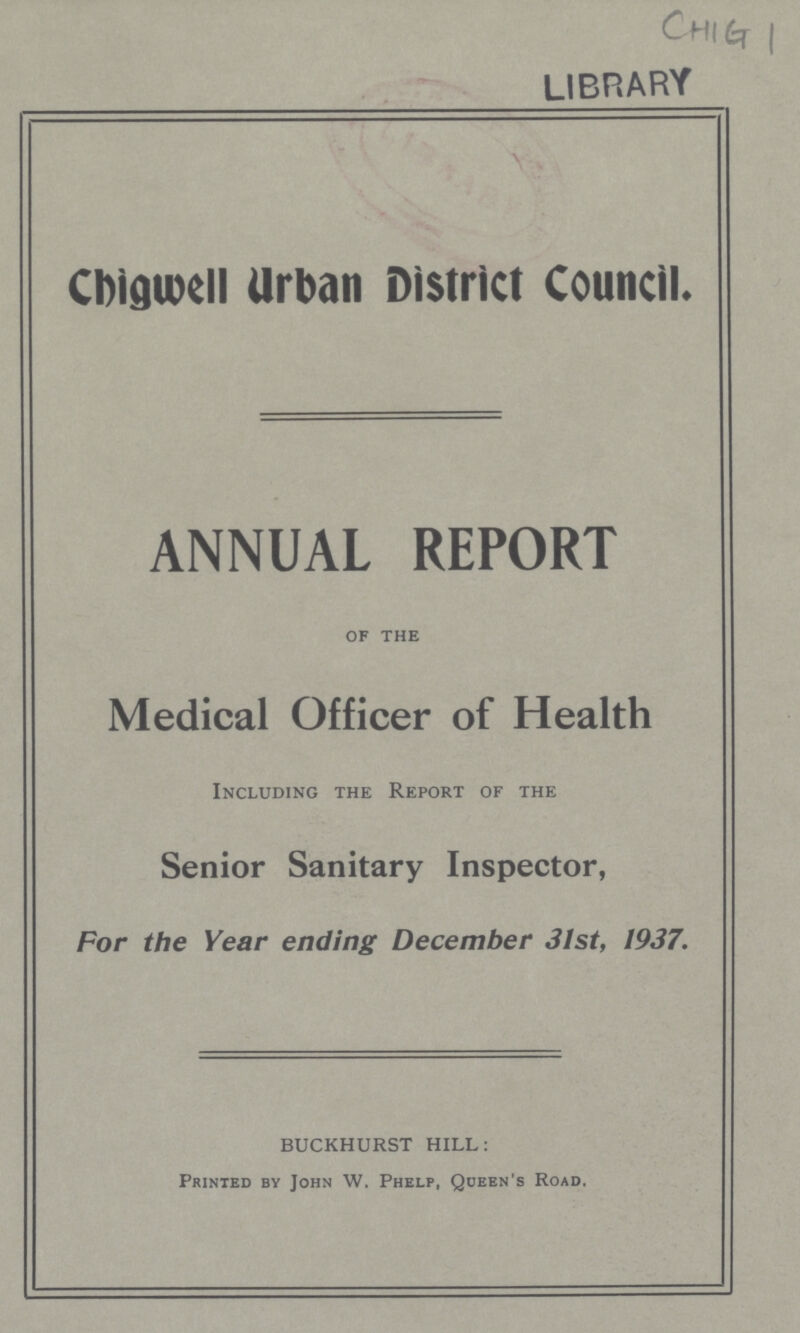 CHIG 1 library Cbidwell Urban District Council ANNUAL REPORT of the Medical Officer of Health Including the Report of the Senior Sanitary Inspector, For the Year ending December 31st, 1937. BUCKHURST HILL: Printed by John W. Phelp, Queen's Road.