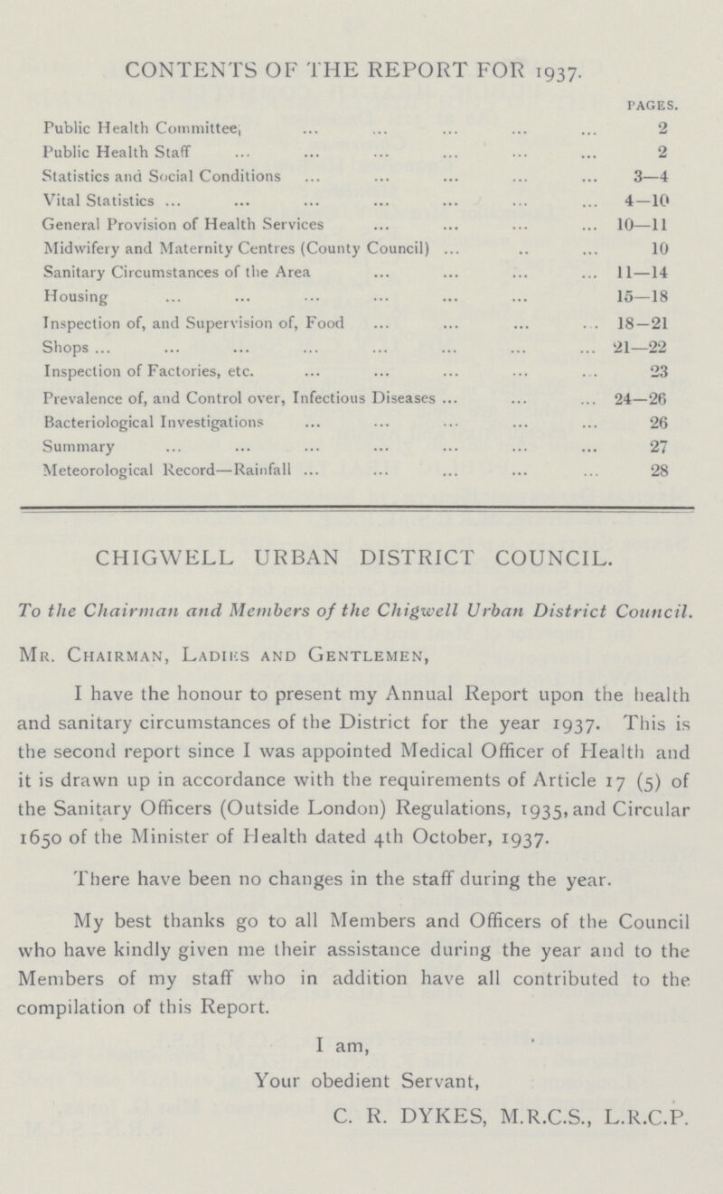 CONTENTS OF THE REPORT FOR 1937. PAGES. Public Health Committee; 2 Public Health Staff 2 Statistics and Social Conditions 3—4 Vital Statistics 4—10 General Provision of Health Services 10—11 Midwifery and Maternity Centres (Count)'Council) 10 Sanitary Circumstances of the Area 11—14 Housing 15—18 Inspection of, and Supervision of, Food 18—21 Shops 21—22 Inspection of Factories, etc 23 Prevalence of, and Control over, Infectious Diseases 24—26 Bacteriological Investigations 26 Summary 27 Meteorological Record—Rainfall 28 CHIGWELL URBAN DISTRICT COUNCIL. To the Chairman and Members of the Chigwell Urban District Council. Mr. Chairman, Ladiks and Gentlemen, I have the honour to present my Annual Report upon the health and sanitary circumstances of the District for the year 1937. This is the second report since I was appointed Medical Officer of Health and it is drawn up in accordance with the requirements of Article 17 (5) of the Sanitary Officers (Outside London) Regulations, 1935, and Circular 1650 of the Minister of Health dated 4th October, 1937. There have been no changes in the staff during the year. My best thanks go to all Members and Officers of the Council who have kindly given me their assistance during the year and to the Members of my staff who in addition have all contributed to the compilation of this Report. I am, Your obedient Servant, C. R. DYKES, M.R.C.S., L.R.C.P.