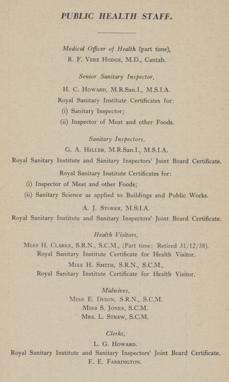 PUBLIC HEALTH STAFF. Medical Officer of Health (part time), R. F. Vere Hodge, M.D., Cantab. Senior Sanitary Inspector, H. C. Howard, M.R.San.I., M.S.I.A. Royal Sanitary Institute Certificates for: (i) Sanitary Inspector; (ii) Inspector of Meat and other Foods. Sanitary Inspectors, G. A. Hiller, M.R.San.I., M.S.I.A. Royal Sanitary Institute and Sanitary Inspectors' Joint Board Certificate. Royal Sanitary Institute Certificates for: (i) Inspector of Meat and other Foods; (ii) Sanitary Science as applied to Buildings and Public Works. A. J. Storer, M.S.I.A. Royal Sanitary Institute and Sanitary Inspectors' Joint Board Certificate. Health Visitors, Miss H. Clarke, S.R.N., S.C.M., (Part time: Retired 31/12/38). Royal Sanitary Institute Certificate for Health Visitor. Miss H. Smith, S.R.N., S.C.M., Royal Sanitary Institute Certificate for Health Visitor. Mid wives, Miss E. Dixon, S.R.N., S.C.M. Miss S. Jones, S.C.M. Mrs. L. Straw, S.C.M. Clerks, L. G. Howard. Royal Sanitary Institute and Sanitary Inspectors' Joint Board Certificate. F. E. Farrington.