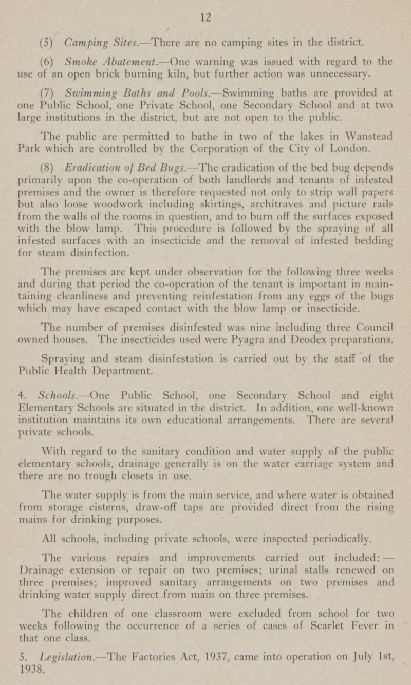 12 (5) Camping Sites.—There are no camping sites in the district. (6) Smoke Abatement.—One warning was issued with regard to the use of an open brick burning kiln, but further action was unnecessary. (7) Swimming Baths and Pools.—Swimming baths are provided at one Public School, one Private School, one Secondary School and at two large institutions in the district, but are not open to the public. The public are permitted to bathe in two of the lakes in Wanstead Park which are controlled by the Corporation of the City of London. (8) Eradication of Bed Bugs.—The eradication of the bed bug depends primarily upon the co-operation of both landlords and tenants of infested premises and the owner is therefore requested not only to strip wall papers but also loose woodwork including skirtings, architraves and picture rails from the walls of the rooms in question, and to burn off the surfaces exposed with the blow lamp. This procedure is followed by the spraying of all infested surfaces with an insecticide and the removal of infested bedding for steam disinfection. The premises are kept under observation for the following three weeks and during that period the co-operation of the tenant is important in main taining cleanliness and preventing reinfestation from any eggs of the bugs which may have escaped contact with the blow lamp or insecticide. The number of premises disinfested was nine including three Council owned houses. The insecticides used were Pyagra and Deodex preparations. Spraying and steam disinfestation is carried out by the staff of the Public Health Department. 4. Schools.—One Public School, one Secondary School and eight Elementary Schools are situated in the district. In addition, one well-known institution maintains its own educational arrangements. There are several private schools. With regard to the sanitary condition and water supply of the public elementary schools, drainage generally is on the water carriage system and there are no trough closets in use. The water supply is from the main service, and where water is obtained from storage cisterns, draw-off taps are provided direct from the rising mains for drinking purposes. All schools, including private schools, were inspected periodically. The various repairs and improvements carried out included:— Drainage extension or repair on two premises; urinal stalls renewed on three premises; improved sanitary arrangements on two premises and drinking water supply direct from main on three premises. The children of one classroom were excluded from school for two weeks following the occurrence of a series of cases of Scarlet Fever in that one class. 5. Legislation.—The Factories Act, 1937, came into operation on July 1st, 1938.