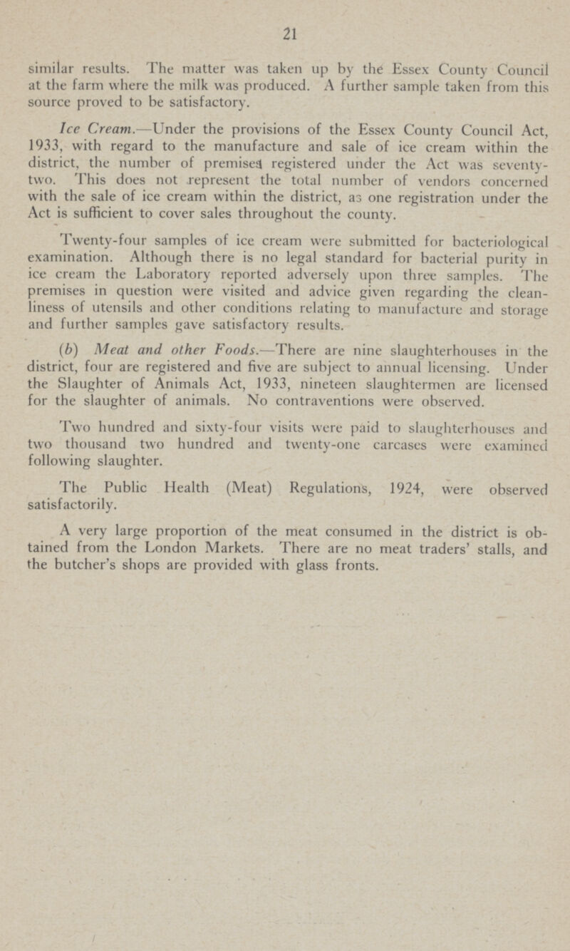 21 similar results. The matter was taken up by the Essex County Council at the farm where the milk was produced. A further sample taken from this source proved to be satisfactory. Ice Cream.—Under the provisions of the Essex County Council Act, 1933, with regard to the manufacture and sale of ice cream within the district, the number of premised registered under the Act was seventy two. This does not represent the total number of vendors concerned with the sale of ice cream within the district, as one registration under the Act is sufficient to cover sales throughout the county. Twenty-four samples of ice cream were submitted for bacteriological examination. Although there is no legal standard for bacterial purity in ice cream the Laboratory reported adversely upon three samples. The premises in question were visited and advice given regarding the clean liness of utensils and other conditions relating to manufacture and storage and further samples gave satisfactory results. (b) Meat and other Foods.—There are nine slaughterhouses in the district, four are registered and five are subject to annual licensing. Under the Slaughter of Animals Act, 1933, nineteen slaughtermen are licensed for the slaughter of animals. No contraventions were observed. Two hundred and sixty-four visits were paid to slaughterhouses and two thousand two hundred and twenty-one carcases were examined following slaughter. The Public Health (Meat) Regulations, 1924, were observed satisfactorily. A very large proportion of the meat consumed in the district is ob tained from the London Markets. There are no meat traders' stalls, and the butcher's shops are provided with glass fronts.