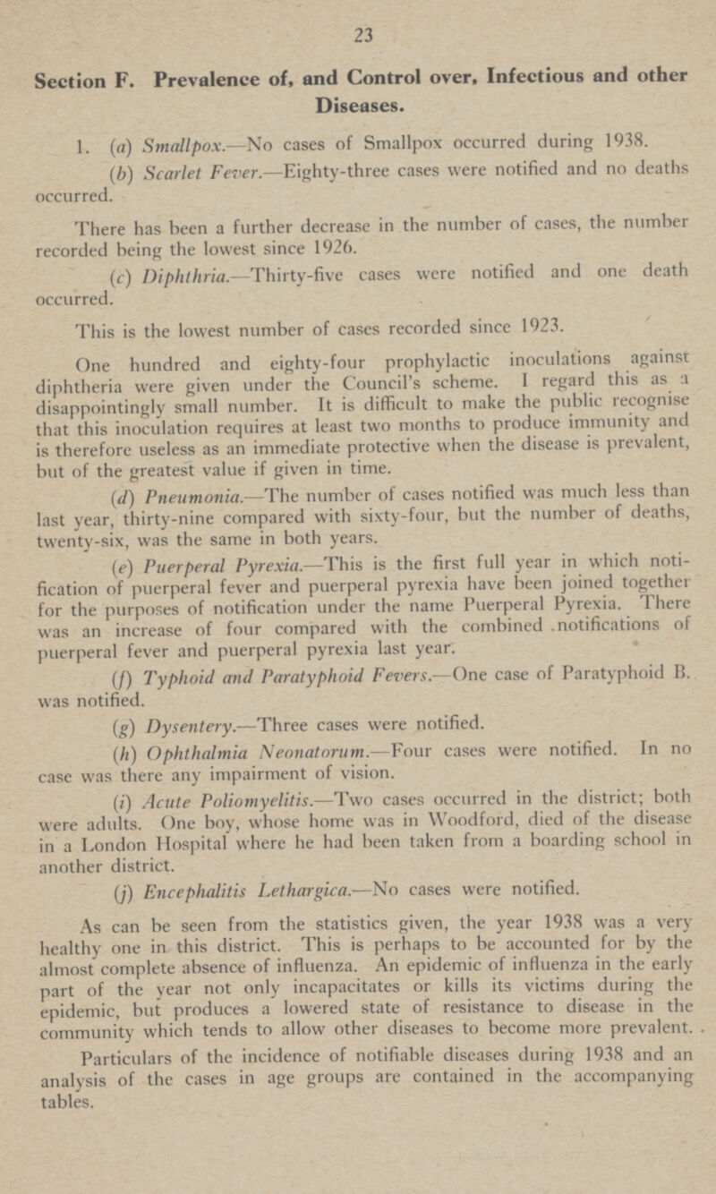 23 Section F. Prevalence of, and Control over, Infectious and other Diseases. 1. (a) Smallpox.—No cases of Smallpox occurred during 1938. (b) Scarlet Fever.—Eighty-three cases were notified and no deaths occurred. There has been a further decrease in the number of cases, the number recorded being the lowest since 1926. (c) Diphthria.—Thirty-five cases were notified and one death occurred. This is the lowest number of cases recorded since 1923. One hundred and eighty-four prophylactic inoculations against diphtheria were given under the Council's scheme. I regard this as a disappointingly small number. It is difficult to make the public recognise that this inoculation requires at least two months to produce immunity and is therefore useless as an immediate protective when the disease is prevalent, but of the greatest value if given in time. (d) Pneumonia.—The number of cases notified was much less than last year, thirty-nine compared with sixty-four, but the number of deaths, twenty-six, was the same in both years. (e) Puerperal Pyrexia.—This is the first full year in which noti fication of puerperal fever and puerperal pyrexia have been joined together for the purposes of notification under the name Puerperal Pyrexia. There was an increase of four compared with the combined notifications of puerperal fever and puerperal pyrexia last year. (f) Typhoid and Paratyphoid Fevers.—One case of Paratyphoid B. was notified. (g) Dysentery.—Three cases were notified. (h) Ophthalmia Neonatorum.—Four cases were notified. In no case was there any impairment of vision. (i) Acute Poliomyelitis.—Two cases occurred in the district; both were adults. One boy, whose home was in Woodford, died of the disease in a London Hospital where he had been taken from a boarding school in another district. (j) Encephalitis Lethargica.—No cases were notified. As can be seen from the statistics given, the year 1938 was a very healthy one in this district. This is perhaps to be accounted for by the almost complete absence of influenza. An epidemic of influenza in the early part of the year not only incapacitates or kills its victims during the epidemic, but produces a lowered state of resistance to disease in the community which tends to allow other diseases to become more prevalent. Particulars of the incidence of notifiable diseases during 1938 and an analysis of the cases in age groups are contained in the accompanying tables.