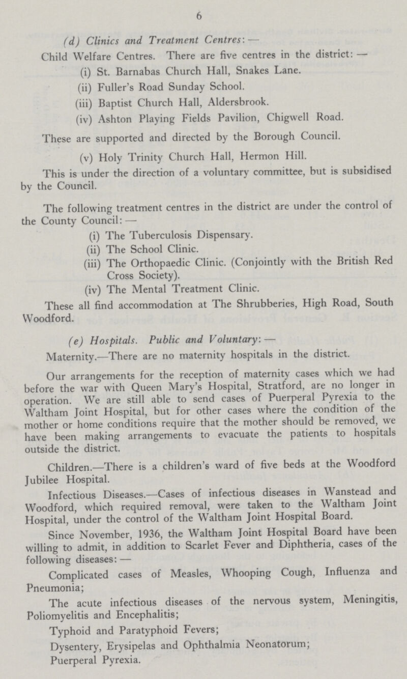 6 (d) Clinics and Treatment Centres:— Child Welfare Centres. There are five centres in the district:— (i) St. Barnabas Church Hall, Snakes Lane. (ii) Fuller's Road Sunday School. (iii) Baptist Church Hall, Aldersbrook. (iv) Ashton Playing Fields Pavilion, Chigwell Road. These are supported and directed by the Borough Council. (v) Holy Trinity Church Hall, Hermon Hill. This is under the direction of a voluntary committee, but is subsidised by the Council. The following treatment centres in the district are under the control of the County Council: — (i) The Tuberculosis Dispensary. (ii) The School Clinic. (iii) The Orthopaedic Clinic. (Conjointly with the British Red Cross Society). (iv) The Mental Treatment Clinic. These all find accommodation at The Shrubberies, High Road, South Woodford. (e) Hospitals. Public and Voluntary:— Maternity.—There are no maternity hospitals in the district. Our arrangements for the reception of maternity cases which we had before the war with Queen Mary's Hospital, Stratford, are no longer in operation. We are still able to send cases of Puerperal Pyrexia to the Waltham Joint Hospital, but for other cases where the condition of the mother or home conditions require that the mother should be removed, we have been making arrangements to evacuate the patients to hospitals outside the district. Children.—There is a children's ward of five beds at the Woodford Jubilee Hospital. Infectious Diseases.—Cases of infectious diseases in Wanstead and Woodford, which required removal, were taken to the Waltham Joint Hospital, under the control of the Waltham Joint Hospital Board. Since November, 1936, the Waltham Joint Hospital Board have been willing to admit, in addition to Scarlet Fever and Diphtheria, cases of the following diseases: — Complicated cases of Measles, Whooping Cough, Influenza and Pneumonia; The acute infectious diseases of the nervous system, Meningitis, Poliomyelitis and Encephalitis; Typhoid and Paratyphoid Fevers; Dysentery, Erysipelas and Ophthalmia Neonatorum; Puerperal Pyrexia.