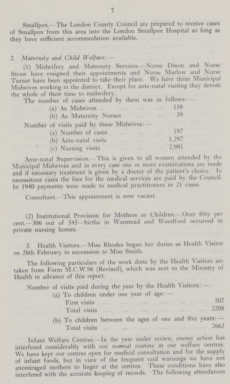 7 Smallpox.—The London County Council are prepared to receive cases of Smallpox from this area into the London Smallpox Hospital so long as they have sufficient accommodation available. 2. Maternity and Child Welfare:— (1) Midwifery and Maternity Services.—Nurse Dixon and Nurse Straw have resigned their appointments and Nurse Marlow and Nurse Turner have been appointed to take their place. We have three Municipal Midwives working in the district. Except for ante-natal visiting they devote the whole of their time to midwifery. The number of cases attended by them was as follows:— (a) As Midwives 158 (b) As Maternity Nurses 39 Number of visits paid by these Midwives:— (a) Number of cases 197 (b) Ante-natal visits 1,297 (c) Nursing visits 2,981 Ante-natal Supervision.- This is given to all women attended by the Municipal Midwives and in every case one or more examinations are made and if necessary treatment is given by a doctor of the patient's choice. In necessitous cases the fees for the medical services are paid by the Council. In 1940 payments were made to medical practitioners in 21 cases. Consultant.—This appointment is now vacant. (2) Institutional Provision for Mothers or Children.—Over fifty per cent.—306 out of 545—births in Wanstead and Woodford occurred in private nursing homes. 3. Health Visitors.—Miss Rhodes began her duties as Health Visitor on 26th February in succession to Miss Smith. The following particulars of the work done by the Health Visitors are taken from Form M.C.W.96 (Revised), which was sent to the Ministry of Health in advance of this report. Number of visits paid during the year by the Health Visitors:— (a) To children under one year of age:— First visits 507 Total visits 2208 (b) To children between the ages of one and five years:— Total visits 2663 Infant Welfare Centres.—In the year under review, enemy action has interfered considerably with our normal routine at our welfare centres. We have kept our centres open for medical consultation and for the supply of infant foods, but in view of the frequent raid warnings we have not encouraged mothers to linger at the centres. These conditions have also interfered with the accurate keeping of records. The following attendances