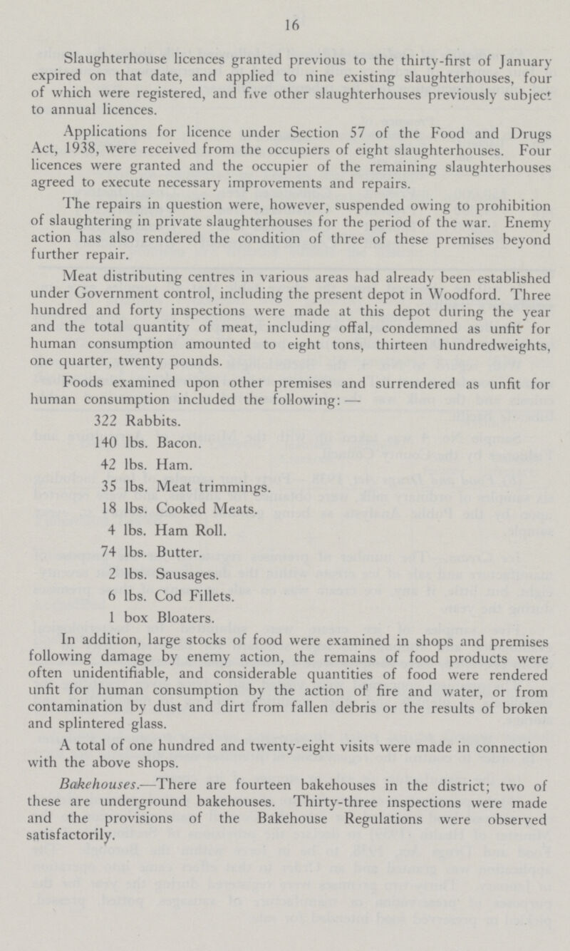 16 Slaughterhouse licences granted previous to the thirty-first of January expired on that date, and applied to nine existing slaughterhouses, four of which were registered, and five other slaughterhouses previously subject to annual licences. Applications for licence under Section 57 of the Food and Drugs Act, 1938, were received from the occupiers of eight slaughterhouses. Four licences were granted and the occupier of the remaining slaughterhouses agreed to execute necessary improvements and repairs. The repairs in question were, however, suspended owing to prohibition of slaughtering in private slaughterhouses for the period of the war. Enemy action has also rendered the condition of three of these premises beyond further repair. Meat distributing centres in various areas had already been established under Government control, including the present depot in Woodford. Three hundred and forty inspections were made at this depot during the year and the total quantity of meat, including offal, condemned as unfit for human consumption amounted to eight tons, thirteen hundredweights, one quarter, twenty pounds. Foods examined upon other premises and surrendered as unfit for human consumption included the following:— 322 Rabbits. 140 lbs. Bacon. 42 lbs. Ham. 35 lbs. Meat trimmings. 18 lbs. Cooked Meats. 4 lbs. Ham Roll. 74 lbs. Butter. 2 lbs. Sausages. 6 lbs. Cod Fillets. 1 box Bloaters. In addition, large stocks of food were examined in shops and premises following damage by enemy action, the remains of food products were often unidentifiable, and considerable quantities of food were rendered unfit for human consumption by the action of fire and water, or from contamination by dust and dirt from fallen debris or the results of broken and splintered glass. A total of one hundred and twenty-eight visits were made in connection with the above shops. Bakehouses.—There are fourteen bakehouses in the district; two of these are underground bakehouses. Thirty-three inspections were made and the provisions of the Bakehouse Regulations were observed satisfactorily.