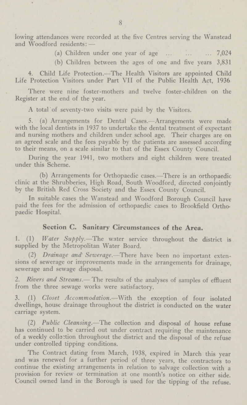 8 lowing attendances were recorded at the five Centres serving the Wanstead and Woodford residents:— (a) Children under one year of age 7,024 (b) Children between the ages of one and five years 3,831 4. Child Life Protection.—The Health Visitors are appointed Child Life Protection Visitors under Part VII of the Public Health Act, 1936 There were nine foster-mothers and twelve foster-children on the Register at the end of the year. A total of seventy-two visits were paid by the Visitors. 5. (a) Arrangements for Dental Cases.—Arrangements were made with the local dentists in 1937 to undertake the dental treatment of expectant and nursing mothers and children under school age. Their charges are on an agreed scale and the fees payable by the patients are assessed according to their means, on a scale similar to that of the Essex County Council. During the year 1941, two mothers and eight children were treated under this Scheme. (b) Arrangements for Orthopaedic cases.—There is an orthopaedic clinic at the Shrubberies, High Road, South Woodford, directed conjointly by the British Red Cross Society and the Essex County Council. In suitable cases the Wanstead and Woodford Borough Council have paid the fees for the admission of orthopaedic cases to Brookfield Ortho paedic Hospital. Section C. Sanitary Circumstances of the Area. 1. (1) Water Supply.—The water service throughout the district is supplied by the Metropolitan Water Board. (2) Drainage and' Sewerage.- There have been no important exten sions of sewerage or improvements made in the arrangements for drainage, sewerage and sewage disposal. 2. Rivers and Streams.— The results of the analyses of samples of effluent from the three sewage works were satisfactory. 3. (1) Closet Accommodation.—With the exception of four isolated dwellings, house drainage throughout the district is conducted on the water carriage system. (2) Public Cleansing.—The collection and disposal of house refuse has continued to be carried out under contract requiring the maintenance of a weekly collation throughout the district and the disposal of the refuse under controlled tipping conditions. The Contract dating from March, 1938, expired in March this year and was renewed for a further period of three years, the contractors to continue the existing arrangements in relation to salvage collection with a provision for review or termination at one month's notice on either side. Council owned land in the Borough is used for the tipping of the refuse.