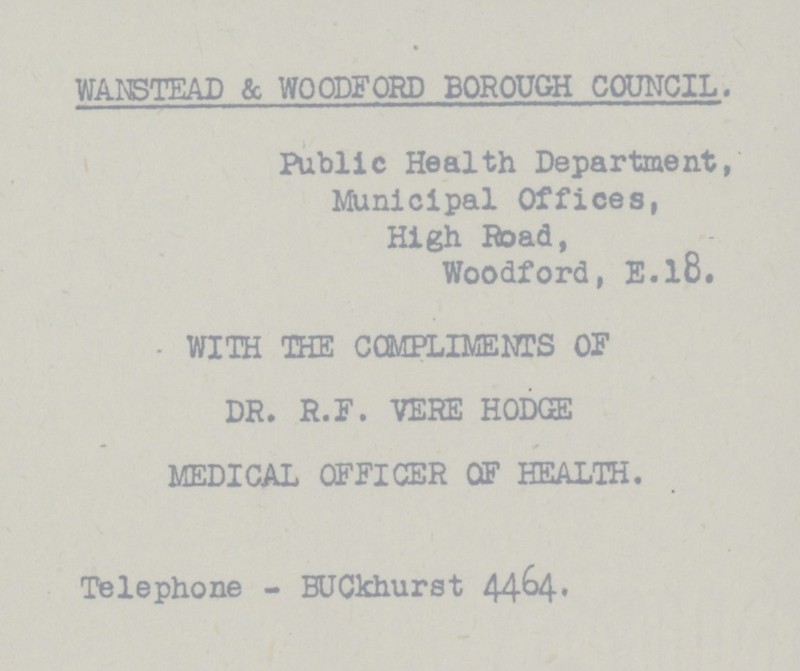 WANSTEAD & WOODFORD BOROUGH COUNCIL. Public Health Department, Municipal Offices, High Road, Woodford, E.l8. WITH THE COMPLIMENTS OF DR. R.P. VERE HODGE MEDICAL OFFICER OF HEALTH. Telephone - BUCkhurst 4464.