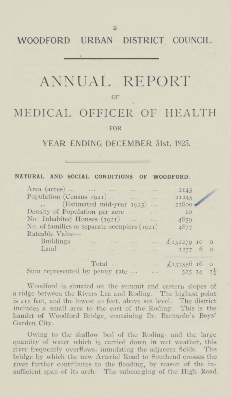 3 WOODFORD URBAN DISTRICT COUNCIL ANNUAL REPORT OF MEDICAL OFFICER OF HEALTH FOR YEAR ENDING DECEMBER 31st. 1925. NATURAL AND SOCIAL CONDITIONS OF WOODFORD. Area (acres) 2145 Population (Census 1921) 21245 „ (Estimated mid-year 1925) 21800 Density of Population per acre 10 No. Inhabited Houses (1921) 4859 No. of families or separate occupiers (1921) 4877 Rateable Value— Buildings £132279 10 0 Land 1277 6 0 Total £133556 16 0 Sum represented by penny rate 525 14 1½ Woodford is situated on the summit and eastern slopes of a ridge between the Rivers Lea and Roding. The highest point is 215 feet, and the lowest 40 feet, above sea level. The district includes a small area to the east of the Roding. This is the hamlet of Woodford Bridge, containing Dr. Barnardo's Boys' Garden City. Owing to the shallow bed of the Roding. and the large quantity of water which is carried down in wet weather, this river frequently overflows, inundating the adjacent fields. The bridge by which the new Arterial Road to Southend crosses the river further contributes to the flooding, by reason of the in sufficient span of its arch. The submerging of the High Road