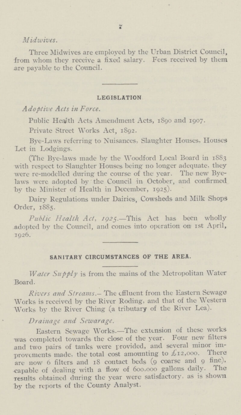 7 Midwives. Three Midwives are employed by the Urban District Council, from whom they receive a fixed salary. Fees received by them are payable to the Council. LEGISLATION Adoptive Acts in Force. Public Health Acts Amendment Acts, 1890 and 1907. Private Street Works Act, 1892. Bye-Laws referring to Nuisances, Slaughter Houses, Houses Let in Lodgings. (The Bye-laws made by the Woodford Local Board in 1883 with respect to Slaughter Houses being no longer adequate, they were re-modelled during the course of the year. The new Bye laws were adopted by the Council in October, and confirmed by the Minister of Health in December, 1925). Dairy Regulations under Dairies, Cowsheds and Milk Shops Order, 1885. Public Health Act, 1925.—This Act has been wholly adopted by the Council, and comes into operation on 1st April, 1926. SANITARY CIRCUMSTANCES OF THE AREA. Water Supply is from the mains of the Metropolitan Water Board. Rivers and Streams.— The effluent from the Eastern Sewage Works is received by the River Roding, and that of the Western Works by the River Ching (a tributary of the River Lea). Drainage and Sewarage. Eastern Sewage Works.— The extension of these works was completed towards the close of the year. Four new filters and two pairs of tanks were provided, and several minor im provements made, the total cost amounting to £12,000. There are now 6 filters and 18 contact beds (9 coarse and 9 fine), capable of dealing with a flow of 600,000 gallons daily. The results obtained during the year were satisfactory, as is shown by the reports of the County Analyst.