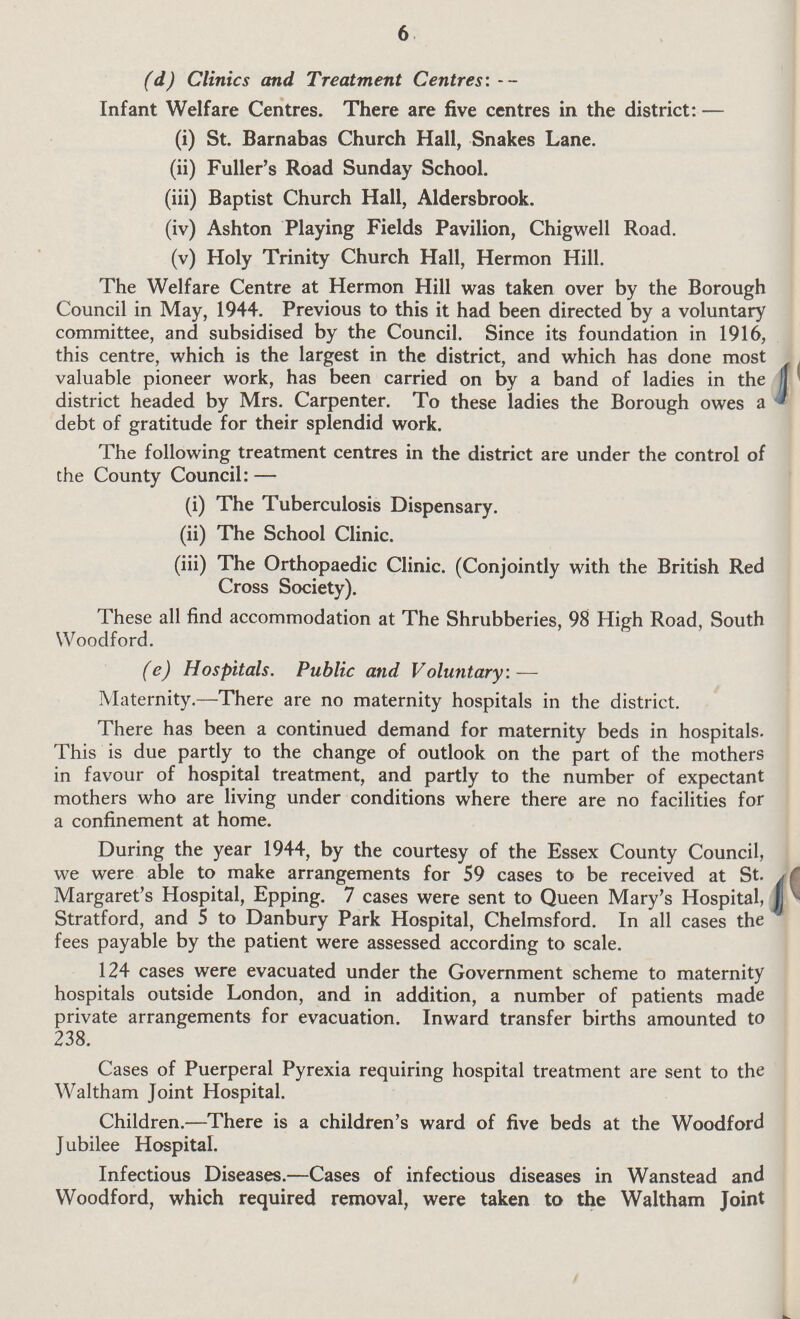 6 (d) Clinics and Treatment Centres:- Infant Welfare Centres. There are five centres in the district:— (i) St. Barnabas Church Hall, Snakes Lane. (ii) Fuller's Road Sunday School. (iii) Baptist Church Hall, Aldersbrook. (iv) Ashton Playing Fields Pavilion, Chigwell Road. (v) Holy Trinity Church Hall, Hermon Hill. The Welfare Centre at Hermon Hill was taken over by the Borough Council in May, 1944. Previous to this it had been directed by a voluntary committee, and subsidised by the Council. Since its foundation in 1916, this centre, which is the largest in the district, and which has done most valuable pioneer work, has been carried on by a band of ladies in the district headed by Mrs. Carpenter. To these ladies the Borough owes a debt of gratitude for their splendid work. The following treatment centres in the district are under the control of the County Council:- (i) The Tuberculosis Dispensary. (ii) The School Clinic. (iii) The Orthopaedic Clinic. (Conjointly with the British Red Cross Society). These all find accommodation at The Shrubberies, 98 High Road, South Woodford. (e) Hospitals. Public and Voluntary:— Maternity.—There are no maternity hospitals in the district. There has been a continued demand for maternity beds in hospitals. This is due partly to the change of outlook on the part of the mothers in favour of hospital treatment, and partly to the number of expectant mothers who are living under conditions where there are no facilities for a confinement at home. During the year 1944, by the courtesy of the Essex County Council, we were able to make arrangements for 59 cases to be received at St. Margaret's Hospital, Epping. 7 cases were sent to Queen Mary's Hospital, Stratford, and 5 to Danbury Park Hospital, Chelmsford. In all cases the fees payable by the patient were assessed according to scale. 124 cases were evacuated under the Government scheme to maternity hospitals outside London, and in addition, a number of patients made private arrangements for evacuation. Inward transfer births amounted to 238. Cases of Puerperal Pyrexia requiring hospital treatment are sent to the Waltham Joint Hospital. Children.—There is a children's ward of five beds at the Woodford J ubilee Hospital. Infectious Diseases.—Cases of infectious diseases in Wanstead and Woodford, which required removal, were taken to the Waltham Joint