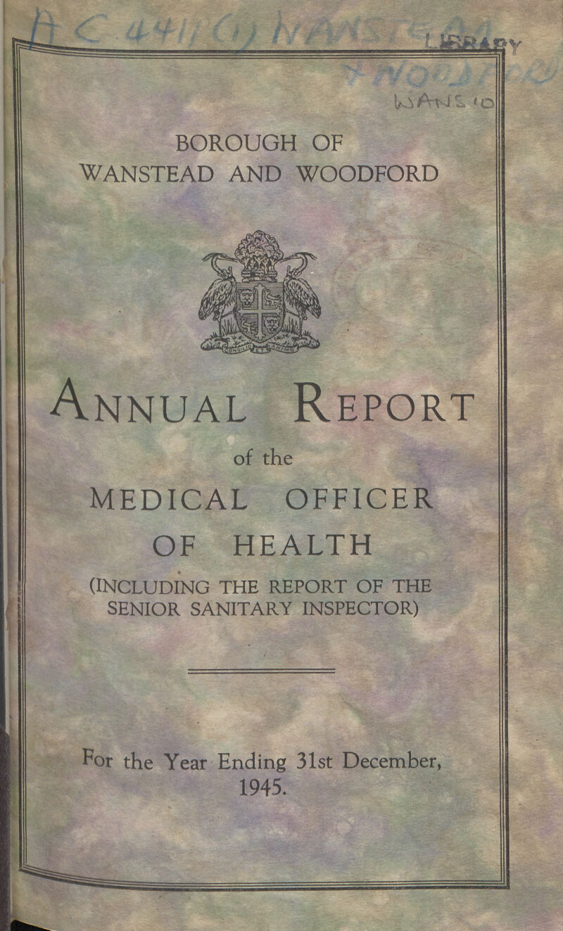 ac 4411(1) nansteaa wans 10 BOROUGH OF WANSTEAD AND WOODFORD Annual Report of the MEDICAL OFFICER OF HEALTH (including the report of the senior sanitary inspector) For the Year Ending 31st December, 1945.